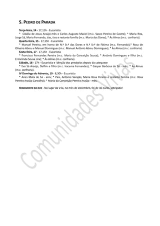 S. PEDRO DE PARADA
   Terça-feira, 14 - 17,15h - Eucaristia
   * Cidália de Jesus Araújo-mês e Carlos Augusto Maciel (m.c. Vasco Pereira de Castro); * Maria Rita,
Jorge Sá, Maria Fernanda, tias, tios e restante família (m.c. Maria das Dores); * Às Almas (m.c. confraria).
   Quarta-feira, 15 - 17,15h - Eucaristia
   * Manuel Pereira, em honra de N.ª Sr.ª das Dores e N.ª Sr.ª de Fátima (m.c. Fernando);* Rosa de
Olíveira Abreu e Manuel Domingues (m.c. Manuel António Abreu Domingues); * Às Almas (m.c. confraria).
   Sexta-feira, 17 - 17,15h - Eucaristia
   * Francisco Fernandes Pereira (m.c. Maria da Conceição Sousa); * António Domingues e filha (m.c.
Ermelinda Sousa Lira); * Às Almas (m.c. confraria).
   Sábado, 18 - 17h - Eucaristia e bênção dos presépios depois da catequese
   * Eva Sá Araújo, Delfim e filho (m.c. Iracema Fernandes); * Gaspar Barbosa de Sá - mês; * Às Almas
(m.c. confraria).
   IV Domingo do Advento, 19 - 8,30h - Eucaristia
   * Aires Mata de Sá - aniv; * Pais, António Varajão, Maria Rosa Pereira e restante família (m.c. Rosa
Pereira Araújo Carvalho); * Maria da Conceição Pereira Araújo - mês.

   RENDIMENTO DO OVO - No lugar da Vila, no mês de Dezembro, foi de 30 euros. Obrigado!
 
