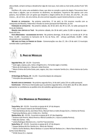 obscuridade, sempre começa a desabrochar algo de novo que, mais cedo ou mais tarde, produz fruto” (EG
276).
Partilhar a fé, como uma verdadeira chave, que abre no coração a porta da alegria. Procuremos levar
esta chave a alguém, que se encontre no desânimo, no desespero. Façamo-lo não apenas com uma
palavra, mas também com um gesto que desperte a alegria (oferta de um doce, de uma flor… de uma
música…, de um livro…de uma notícia, de uma carícia) naqueles a quem testemunhamos a nossa fé.
REUNIÃO DE CATEQUISTAS - Na próxima sexta-feira, 17 de abril, às 21h teremos reunião com as
catequistas de Moselos, Padornelo e Parada no centro paroquial de Padornelo, às 21h.
FORMAÇÃO DE CATEQUISTAS - No próximo sábado, dia 18 de abril, das 9h às 12h, no salão paroquial de
Arcos de Valdevez.
ORAÇÃO COM CÂNTICOS DE TAIZÉ - No próximo sábado, dia 18 de abril, pelas 21,30h na igreja da Lapa -
Ponte de Lima.
FESTA MISSIONÁRIA - SOLIDARIEDADE EM FESTA - No próximo domingo, 19 de abril, no recinto de N. Srª da
Pena: 11,30h - Eucaristia no Santuário de N. Sra da Pena; 13h - almoço partilhado; 14,30h - leilão
missionário com variedades.
500 ANOS DO FORAL DE PAREDES DE COURA - Comemorações nos dias 17, 18 e 19 de abril. O município
convida todos a participarem.
S. PAIO DE MOSELOS
Segunda-feira, 13 - 19,15h - Eucaristia
* José Lages, esposa, pais, netos e Angelina (m.c. Fernanda Lages e marido);
* Maria de Sá Araújo (m.c. Manuel e Lêda Pereira);
* Maria Cristina da Cunha Costa, pais, sogros, tios, tias e restante família (m.c. Maria Helena da Cunha
Barbosa).
III Domingo da Páscoa, 19 - 11,15h - Eucaristia depois da catequese
* Intenções dos paroquianos.
REUNIÃO COM AS CONFRARIAS - Na próxima segunda-feira, 14 de abril, pelas 21h no salão paroquial.
COOPECOURA - Informa os interessados que na próxima segunda-feira, 13 de abril, das 9h às 18h, devem
apresentar as candidaturas ao pedido único de subsídios agrícolas para o ano 2015.
STA MARINHA DE PADORNELO
Terça-feira, 14 - 19,15h - Eucaristia na igreja de N. Srª do Amparo
* Pais, avó e bisavó materna de Felisbela Fomes;
* Clarinda Barbosa de Sá, José Alves Peres, Manuel Vieira e Isidro Araújo Sá (m.c. Etelvina Sá Peres);
* Esperança Barbosa, pais e irmãos (m.c. família).
Quinta-feira, 16 - 19,15h - Eucaristia na igreja de N. Srª das Angústias
* António José Pereira, Maria Pereira e Maria Custódia (m.c. Isaura Custódia Pereira);
* Ilídio dos Santos - mês;
* Julieta Rodrigues Monteiro (m.c. Conf St.º Sacramento).
Sexta-feira, 17 - 19,15h - Eucaristia na igreja de N. Srª do Amparo
* Gaspar Barbosa de Sá e família (m.c. Maria de Fátima);
* Silvina Cecília Barbosa, Maria Barbosa e Luciano Manuel Barbosa (m.c. Maria Rosa Barbosa de Sá e
Carlos Costa Moreira);
* Simão Sousa (m.c. esposa).
 