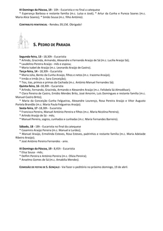 III Domingo da Páscoa, 19 - 10h - Eucaristia e no final a catequese
* Esperança Barbosa e restante família (m.c. Luísa e José); * Artur da Cunha e Pureza Soares (m.c.
Maria Alice Soares); * Simão Sousa (m.c. filho António).
CONTRIBUTO PENITENCIAL - Rendeu 39,15€. Obrigado!
S. PEDRO DE PARADA
Segunda-feira, 13 - 18,30h - Eucaristia
* Arlindo, Gracinda, Armando, Alexandre e Fernando Araújo de Sá (m.c. Lucília Araújo Sá);
* Laudelino Pereira Araújo - mês e esposa;
* Maria Isabel de Araújo (m.c. Leonardo Araújo de Castro).
Terça-feira, 14 - 18,30h - Eucaristia
* Maria Júlia, Bento da Cunha Araújo, filhos e netos (m.c. Iracema Araújo);
* Irmão e irmãs (m.c. Sara Conceição);
* Tios, tias, primos e primas da Cachada (m.c. António Manuel Fernandes Sá).
Quinta-feira, 16 -18,30h - Eucaristia
* Arlindo, Fernando, Gracinda, Armando e Alexandre Araújo (m.c. Felisbela Sá Almodôvar);
* Clara Pereira de Castro, Emídio Mendes Brito, José Amorim, Luís Domingues e restante família (m.c.
Manuel Castro Brito);
* Maria da Conceição Cunha Felgueiras, Alexandre Lourenço, Rosa Pereira Araújo e Vítor Augusto
Portela Brandão (m.c. Maria Paula Felgueiras Araújo).
Sexta-feira, 17 -18,30h - Eucaristia
* Francisca Pereira, Manuel António Pereira e filhos (m.c. Maria Nicolina Pereira);
* Arlindo Araújo de Sá - mês;
* Manuel Pereira, sogros, cunhados e cunhadas (m.c. Maria Fernandes Barreiro).
Sábado, 18 - 18h - Eucaristia no final da catequese
* Casemiro Araújo Pereira (m.c. Manuel e Lurdes);
* Manuel Araújo, Ermelinda Esteves, Rosa Esteves, padrinhos e restante família (m.c. Maria Adelaide
Ribeiro Araújo);
* José António Pereira Fernandes - aniv.
III Domingo da Páscoa, 19 - 8,45h - Eucaristia
* Elisa Sousa - mês;
* Delfim Pereira e António Pereira (m.c. Olívia Pereira);
* Anselmo Gomes de Sá (m.c. Amabília Mendes).
COMISSÃO DE FESTAS DE S. GONÇALO - Vai fazer o peditório no próximo domingo, 19 de abril.
 