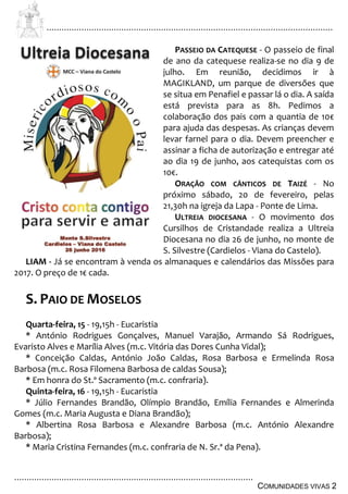 ................................................................................................................................
................................................................................................
COMUNIDADES VIVAS 2
PASSEIO DA CATEQUESE - O passeio de final
de ano da catequese realiza-se no dia 9 de
julho. Em reunião, decidimos ir à
MAGIKLAND, um parque de diversões que
se situa em Penafiel e passar lá o dia. A saída
está prevista para as 8h. Pedimos a
colaboração dos pais com a quantia de 10€
para ajuda das despesas. As crianças devem
levar farnel para o dia. Devem preencher e
assinar a ficha de autorização e entregar até
ao dia 19 de junho, aos catequistas com os
10€.
ORAÇÃO COM CÂNTICOS DE TAIZÉ - No
próximo sábado, 20 de fevereiro, pelas
21,30h na igreja da Lapa - Ponte de Lima.
ULTREIA DIOCESANA - O movimento dos
Cursilhos de Cristandade realiza a Ultreia
Diocesana no dia 26 de junho, no monte de
S. Silvestre (Cardielos - Viana do Castelo).
LIAM - Já se encontram à venda os almanaques e calendários das Missões para
2017. O preço de 1€ cada.
S. PAIO DE MOSELOS
Quarta-feira, 15 - 19,15h - Eucaristia
* António Rodrigues Gonçalves, Manuel Varajão, Armando Sá Rodrigues,
Evaristo Alves e Marília Alves (m.c. Vitória das Dores Cunha Vidal);
* Conceição Caldas, António João Caldas, Rosa Barbosa e Ermelinda Rosa
Barbosa (m.c. Rosa Filomena Barbosa de caldas Sousa);
* Em honra do St.º Sacramento (m.c. confraria).
Quinta-feira, 16 - 19,15h - Eucaristia
* Júlio Fernandes Brandão, Olímpio Brandão, Emília Fernandes e Almerinda
Gomes (m.c. Maria Augusta e Diana Brandão);
* Albertina Rosa Barbosa e Alexandre Barbosa (m.c. António Alexandre
Barbosa);
* Maria Cristina Fernandes (m.c. confraria de N. Sr.ª da Pena).
 