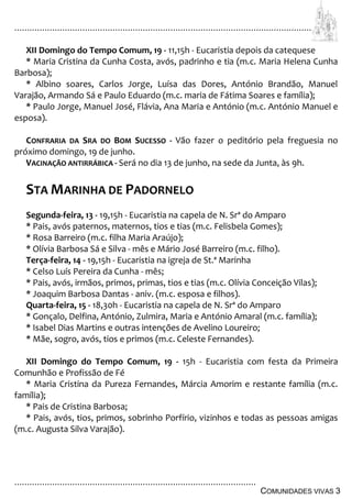 ................................................................................................................................
................................................................................................
COMUNIDADES VIVAS 3
XII Domingo do Tempo Comum, 19 - 11,15h - Eucaristia depois da catequese
* Maria Cristina da Cunha Costa, avós, padrinho e tia (m.c. Maria Helena Cunha
Barbosa);
* Albino soares, Carlos Jorge, Luísa das Dores, António Brandão, Manuel
Varajão, Armando Sá e Paulo Eduardo (m.c. maria de Fátima Soares e família);
* Paulo Jorge, Manuel José, Flávia, Ana Maria e António (m.c. António Manuel e
esposa).
CONFRARIA DA SRA DO BOM SUCESSO - Vão fazer o peditório pela freguesia no
próximo domingo, 19 de junho.
VACINAÇÃO ANTIRRÁBICA - Será no dia 13 de junho, na sede da Junta, às 9h.
STA MARINHA DE PADORNELO
Segunda-feira, 13 - 19,15h - Eucaristia na capela de N. Srª do Amparo
* Pais, avós paternos, maternos, tios e tias (m.c. Felisbela Gomes);
* Rosa Barreiro (m.c. filha Maria Araújo);
* Olívia Barbosa Sá e Silva - mês e Mário José Barreiro (m.c. filho).
Terça-feira, 14 - 19,15h - Eucaristia na igreja de St.ª Marinha
* Celso Luís Pereira da Cunha - mês;
* Pais, avós, irmãos, primos, primas, tios e tias (m.c. Olívia Conceição Vilas);
* Joaquim Barbosa Dantas - aniv. (m.c. esposa e filhos).
Quarta-feira, 15 - 18,30h - Eucaristia na capela de N. Srª do Amparo
* Gonçalo, Delfina, António, Zulmira, Maria e António Amaral (m.c. família);
* Isabel Dias Martins e outras intenções de Avelino Loureiro;
* Mãe, sogro, avós, tios e primos (m.c. Celeste Fernandes).
XII Domingo do Tempo Comum, 19 - 15h - Eucaristia com festa da Primeira
Comunhão e Profissão de Fé
* Maria Cristina da Pureza Fernandes, Márcia Amorim e restante família (m.c.
família);
* Pais de Cristina Barbosa;
* Pais, avós, tios, primos, sobrinho Porfírio, vizinhos e todas as pessoas amigas
(m.c. Augusta Silva Varajão).
 