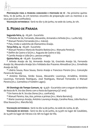 ................................................................................................................................
................................................................................................
COMUNIDADES VIVAS 4
PREPARAÇÃO PARA A PRIMEIRA COMUNHÃO E PROFISSÃO DE FÉ - Na próxima quinta-
feira, 16 de junho, às 21h teremos encontro de preparação com os meninos e os
seus pais (com confissões).
VACINAÇÃO ANTIRRÁBICA - Será no dia 13 de junho, na sede da Junta, às 12h.
S. PEDRO DE PARADA
Segunda-feira, 13 - 18,30h - Eucaristia
* Felisbela de Sá, Fernando, Alexandre, Armando e Arlindo (m.c. Lucília Sá);
* Manuel Pereira Fernandes (m.c. Inácia);
* Pais, irmão e sobrinho de Diamantino Araújo.
Terça-feira, 14 - 18,30h - Eucaristia
* Manuel Pereira e Maria do Rosário Batista (m.c. Manuela Pereira);
* Delfim de Castro e Sá (m.c. Augusta de Castro e Sá);
* Camilo Araújo e Lídia (m.c. pessoa amiga).
Quinta-feira, 16 - 18,30h - Eucaristia
* Arlindo Araújo de Sá, Armando Araújo Sá, Gracinda Araújo Sá, Fernando
Araújo Sá, Alexandra Araújo Sá e Felisbela dos Prazeres Almodôvar (m.c. Ermelinda
Araújo de Sá);
* Libéria Sousa, Rosa Sousa, Dores Araújo e Francisco Pereira (m.c. Conceição
Pereira de Sousa);
* António Dantas, Simão Sousa, Alexandre Lourenço, Arnaldina, António
Lourenço, Fernando Rodrigues, José Rodrigues, Manuel Fernandes e Manuel
Pereira (m.c. Carmelina e Franklim Lages).
XII Domingo do Tempo Comum, 19 - 9,45h - Eucaristia com o erguer da bandeira
da festa de N. Sra das Dores com a festa da Esperança (5º ano)
* Em honra de N. Sra das Dores (m.c. confraria);
* Manuel Pereira, tias, tios, primos e primas (m.c. Maria Barreiro);
* Maria Lourenço Araújo, António Lourenço Araújo, Carolina Rosa, Lídia Rocha e
Elisa Sousa (m.c. Marcília Sá).
VACINAÇÃO ANTIRRÁBICA - Será no dia 14 de junho, na sede da Junta, às 9h.
VACINAÇÃO DE BOVINOS - Será no dia 14 de junho, às 9,30h no lugar de Casaldate,
às 14,30h no lugar de Várzea e às 16h no lugar da Vila.
 
