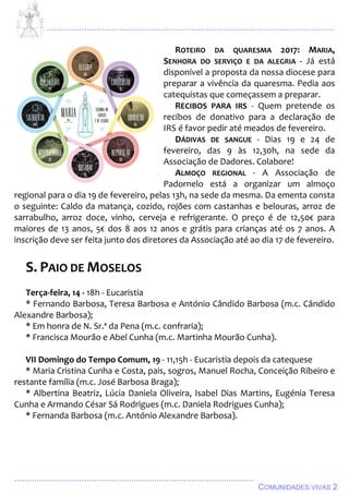 ................................................................................................................................
................................................................................................
COMUNIDADES VIVAS 2
ROTEIRO DA QUARESMA 2017: MARIA,
SENHORA DO SERVIÇO E DA ALEGRIA - Já está
disponível a proposta da nossa diocese para
preparar a vivência da quaresma. Pedia aos
catequistas que começassem a preparar.
RECIBOS PARA IRS - Quem pretende os
recibos de donativo para a declaração de
IRS é favor pedir até meados de fevereiro.
DÁDIVAS DE SANGUE - Dias 19 e 24 de
fevereiro, das 9 às 12,30h, na sede da
Associação de Dadores. Colabore!
ALMOÇO REGIONAL - A Associação de
Padornelo está a organizar um almoço
regional para o dia 19 de fevereiro, pelas 13h, na sede da mesma. Da ementa consta
o seguinte: Caldo da matança, cozido, rojões com castanhas e belouras, arroz de
sarrabulho, arroz doce, vinho, cerveja e refrigerante. O preço é de 12,50€ para
maiores de 13 anos, 5€ dos 8 aos 12 anos e grátis para crianças até os 7 anos. A
inscrição deve ser feita junto dos diretores da Associação até ao dia 17 de fevereiro.
S. PAIO DE MOSELOS
Terça-feira, 14 - 18h - Eucaristia
* Fernando Barbosa, Teresa Barbosa e António Cândido Barbosa (m.c. Cândido
Alexandre Barbosa);
* Em honra de N. Sr.ª da Pena (m.c. confraria);
* Francisca Mourão e Abel Cunha (m.c. Martinha Mourão Cunha).
VII Domingo do Tempo Comum, 19 - 11,15h - Eucaristia depois da catequese
* Maria Cristina Cunha e Costa, pais, sogros, Manuel Rocha, Conceição Ribeiro e
restante família (m.c. José Barbosa Braga);
* Albertina Beatriz, Lúcia Daniela Oliveira, Isabel Dias Martins, Eugénia Teresa
Cunha e Armando César Sá Rodrigues (m.c. Daniela Rodrigues Cunha);
* Fernanda Barbosa (m.c. António Alexandre Barbosa).
 