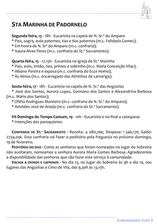 ................................................................................................................................
................................................................................................
COMUNIDADES VIVAS 3
STA MARINHA DE PADORNELO
Segunda-feira, 13 - 18h - Eucaristia na capela de N. Sr.ª do Amparo
* Pais, sogra, avós paternos, tias e tios paternos (m.c. Felisbela Gomes);
* Em honra de N. Srª do Amparo (m.c. confraria);
* Isaura Alves Peres (m.c. confraria do St.º Sacramento).
Quarta-feira, 15 - 17,15h - Eucaristia na igreja de St.ª Marinha
* Pais, avós, irmão, tios, primos e sobrinho (m.c. Maria Conceição Vilas);
* Albano Pereira e esposa (m.c. confraria do Ecce Homo);
* Às Almas (m.c. encarregado das Alminhas de Lamarigo).
Sexta-feira, 17 - 18h - Eucaristia na capela de N. Sr.ª das Angústias
* José dos Santos, Aurora Lopes, Germano dos Santos e Alexandrina Barbosa
(m.c. Mário dos Santos);
* Ofélia Rodrigues Monteiro (m.c. confraria do N. Sr.ª do Amparo);
* Aristides José de Araújo (m.c. confraria do St.º Sacramento).
VII Domingo do Tempo Comum, 19 - 10h - Eucaristia e no final a catequese
* Intenções dos paroquianos.
CONFRARIA DE ST.º SACRAMENTO - Receita: 4 080,26€; Despesa: 1 346,17€; Saldo:
2734,09€. Esta confraria vai fazer o peditório pela freguesia no próximo domingo,
19 de fevereiro.
PEDITÓRIO DO OVO - Como as senhoras que foram nomeadas no lugar do Sobreiro
não aceitaram, nomeamos a senhora Aurora Maria Gomes Barbosa. Agradecemos
a disponibilidade das senhoras que vão fazer este serviço à comunidade.
VACINA A OVINOS E CAPRINOS - No dia 13, no lugar do Sobreiro às 9h e dia 14, nos
lugares das Angústias e Cimo de Vila, das 9,30h às 13,15h.
 