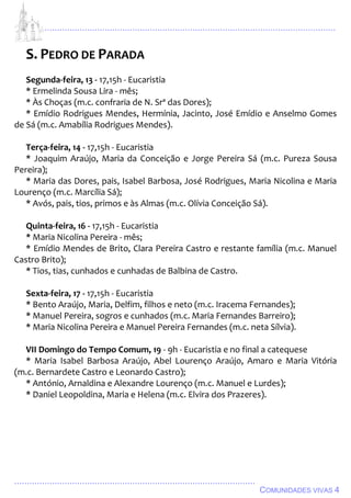 ................................................................................................................................
................................................................................................
COMUNIDADES VIVAS 4
S. PEDRO DE PARADA
Segunda-feira, 13 - 17,15h - Eucaristia
* Ermelinda Sousa Lira - mês;
* Às Choças (m.c. confraria de N. Srª das Dores);
* Emídio Rodrigues Mendes, Hermínia, Jacinto, José Emídio e Anselmo Gomes
de Sá (m.c. Amabília Rodrigues Mendes).
Terça-feira, 14 - 17,15h - Eucaristia
* Joaquim Araújo, Maria da Conceição e Jorge Pereira Sá (m.c. Pureza Sousa
Pereira);
* Maria das Dores, pais, Isabel Barbosa, José Rodrigues, Maria Nicolina e Maria
Lourenço (m.c. Marcília Sá);
* Avós, pais, tios, primos e às Almas (m.c. Olívia Conceição Sá).
Quinta-feira, 16 - 17,15h - Eucaristia
* Maria Nicolina Pereira - mês;
* Emídio Mendes de Brito, Clara Pereira Castro e restante família (m.c. Manuel
Castro Brito);
* Tios, tias, cunhados e cunhadas de Balbina de Castro.
Sexta-feira, 17 - 17,15h - Eucaristia
* Bento Araújo, Maria, Delfim, filhos e neto (m.c. Iracema Fernandes);
* Manuel Pereira, sogros e cunhados (m.c. Maria Fernandes Barreiro);
* Maria Nicolina Pereira e Manuel Pereira Fernandes (m.c. neta Sílvia).
VII Domingo do Tempo Comum, 19 - 9h - Eucaristia e no final a catequese
* Maria Isabel Barbosa Araújo, Abel Lourenço Araújo, Amaro e Maria Vitória
(m.c. Bernardete Castro e Leonardo Castro);
* António, Arnaldina e Alexandre Lourenço (m.c. Manuel e Lurdes);
* Daniel Leopoldina, Maria e Helena (m.c. Elvira dos Prazeres).
 