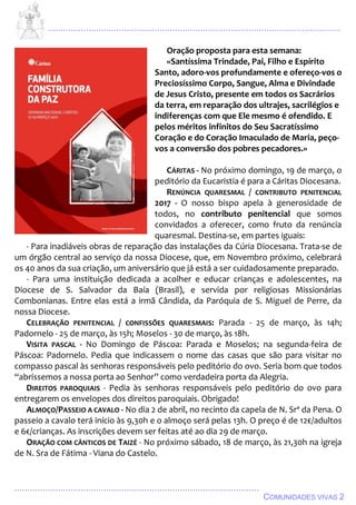 ................................................................................................................................
................................................................................................
COMUNIDADES VIVAS 2
Oração proposta para esta semana:
«Santíssima Trindade, Pai, Filho e Espírito
Santo, adoro-vos profundamente e ofereço-vos o
Preciosíssimo Corpo, Sangue, Alma e Divindade
de Jesus Cristo, presente em todos os Sacrários
da terra, em reparação dos ultrajes, sacrilégios e
indiferenças com que Ele mesmo é ofendido. E
pelos méritos infinitos do Seu Sacratíssimo
Coração e do Coração Imaculado de Maria, peço-
vos a conversão dos pobres pecadores.»
CÁRITAS - No próximo domingo, 19 de março, o
peditório da Eucaristia é para a Cáritas Diocesana.
RENÚNCIA QUARESMAL / CONTRIBUTO PENITENCIAL
2017 - O nosso bispo apela à generosidade de
todos, no contributo penitencial que somos
convidados a oferecer, como fruto da renúncia
quaresmal. Destina-se, em partes iguais:
- Para inadiáveis obras de reparação das instalações da Cúria Diocesana. Trata-se de
um órgão central ao serviço da nossa Diocese, que, em Novembro próximo, celebrará
os 40 anos da sua criação, um aniversário que já está a ser cuidadosamente preparado.
- Para uma instituição dedicada a acolher e educar crianças e adolescentes, na
Diocese de S. Salvador da Baía (Brasil), e servida por religiosas Missionárias
Combonianas. Entre elas está a irmã Cândida, da Paróquia de S. Miguel de Perre, da
nossa Diocese.
CELEBRAÇÃO PENITENCIAL / CONFISSÕES QUARESMAIS: Parada - 25 de março, às 14h;
Padornelo - 25 de março, às 15h; Moselos - 30 de março, às 18h.
VISITA PASCAL - No Domingo de Páscoa: Parada e Moselos; na segunda-feira de
Páscoa: Padornelo. Pedia que indicassem o nome das casas que são para visitar no
compasso pascal às senhoras responsáveis pelo peditório do ovo. Seria bom que todos
“abríssemos a nossa porta ao Senhor” como verdadeira porta da Alegria.
DIREITOS PAROQUIAIS - Pedia às senhoras responsáveis pelo peditório do ovo para
entregarem os envelopes dos direitos paroquiais. Obrigado!
ALMOÇO/PASSEIO A CAVALO - No dia 2 de abril, no recinto da capela de N. Srª da Pena. O
passeio a cavalo terá início às 9,30h e o almoço será pelas 13h. O preço é de 12€/adultos
e 6€/crianças. As inscrições devem ser feitas até ao dia 29 de março.
ORAÇÃO COM CÂNTICOS DE TAIZÉ - No próximo sábado, 18 de março, às 21,30h na igreja
de N. Sra de Fátima - Viana do Castelo.
 