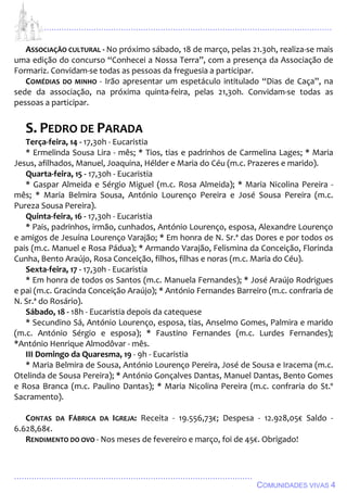 ................................................................................................................................
................................................................................................
COMUNIDADES VIVAS 4
ASSOCIAÇÃO CULTURAL - No próximo sábado, 18 de março, pelas 21.30h, realiza-se mais
uma edição do concurso “Conhecei a Nossa Terra”, com a presença da Associação de
Formariz. Convidam-se todas as pessoas da freguesia a participar.
COMÉDIAS DO MINHO - Irão apresentar um espetáculo intitulado “Dias de Caça”, na
sede da associação, na próxima quinta-feira, pelas 21,30h. Convidam-se todas as
pessoas a participar.
S. PEDRO DE PARADA
Terça-feira, 14 - 17,30h - Eucaristia
* Ermelinda Sousa Lira - mês; * Tios, tias e padrinhos de Carmelina Lages; * Maria
Jesus, afilhados, Manuel, Joaquina, Hélder e Maria do Céu (m.c. Prazeres e marido).
Quarta-feira, 15 - 17,30h - Eucaristia
* Gaspar Almeida e Sérgio Miguel (m.c. Rosa Almeida); * Maria Nicolina Pereira -
mês; * Maria Belmira Sousa, António Lourenço Pereira e José Sousa Pereira (m.c.
Pureza Sousa Pereira).
Quinta-feira, 16 - 17,30h - Eucaristia
* Pais, padrinhos, irmão, cunhados, António Lourenço, esposa, Alexandre Lourenço
e amigos de Jesuína Lourenço Varajão; * Em honra de N. Sr.ª das Dores e por todos os
pais (m.c. Manuel e Rosa Pádua); * Armando Varajão, Felismina da Conceição, Florinda
Cunha, Bento Araújo, Rosa Conceição, filhos, filhas e noras (m.c. Maria do Céu).
Sexta-feira, 17 - 17,30h - Eucaristia
* Em honra de todos os Santos (m.c. Manuela Fernandes); * José Araújo Rodrigues
e pai (m.c. Gracinda Conceição Araújo); * António Fernandes Barreiro (m.c. confraria de
N. Sr.ª do Rosário).
Sábado, 18 - 18h - Eucaristia depois da catequese
* Secundino Sá, António Lourenço, esposa, tias, Anselmo Gomes, Palmira e marido
(m.c. António Sérgio e esposa); * Faustino Fernandes (m.c. Lurdes Fernandes);
*António Henrique Almodôvar - mês.
III Domingo da Quaresma, 19 - 9h - Eucaristia
* Maria Belmira de Sousa, António Lourenço Pereira, José de Sousa e Iracema (m.c.
Otelinda de Sousa Pereira); * António Gonçalves Dantas, Manuel Dantas, Bento Gomes
e Rosa Branca (m.c. Paulino Dantas); * Maria Nicolina Pereira (m.c. confraria do St.º
Sacramento).
CONTAS DA FÁBRICA DA IGREJA: Receita - 19.556,73€; Despesa - 12.928,05€ Saldo -
6.628,68€.
RENDIMENTO DO OVO - Nos meses de fevereiro e março, foi de 45€. Obrigado!
 
