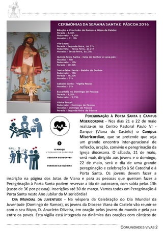 ................................................................................................................................
................................................................................................
COMUNIDADES VIVAS 2
PEREGRINAÇÃO À PORTA SANTA E CAMPUS
MISERICORDIAE - Nos dias 21 e 22 de maio
realiza-se no Centro Pastoral Paulo VI -
Darque (Viana do Castelo) o Campus
Misericordiae, que se pretende que seja
um grande encontro inter-geracional de
reflexão, oração, convívio e peregrinação da
Igreja diocesana. O sábado, 21 de maio,
será mais dirigido aos jovens e o domingo,
22 de maio, será o dia de uma grande
peregrinação e celebração à Sé Catedral e à
Porta Santa. Os jovens devem fazer a
inscrição na página dos Jotas de Viana e para as pessoas que queiram fazer a
Peregrinação à Porta Santa podem reservar a ida de autocarro, com saída pelas 13h
(custo de 3€ por pessoa). Inscrições até 30 de março. Vamos todos em Peregrinação à
Porta Santa neste Ano Jubilar da Misericórdia!
DIA MUNDIAL DA JUVENTUDE - Na véspera da Celebração do Dia Mundial da
Juventude (Domingo de Ramos), os jovens da Diocese Viana do Castelo vão reunir-se
com o seu Bispo, D. Anacleto Oliveira, em oração pelos jovens do mundo e pela paz
entre os povos. Esta vigília está integrada na dinâmica das orações com cânticos de
 