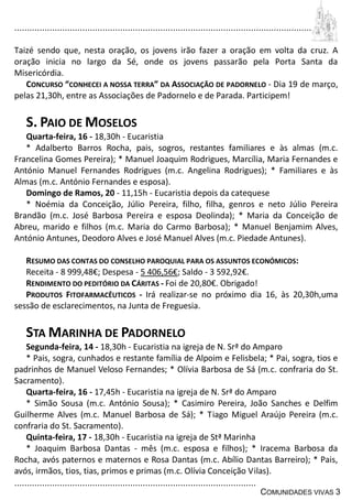 ................................................................................................................................
................................................................................................
COMUNIDADES VIVAS 3
Taizé sendo que, nesta oração, os jovens irão fazer a oração em volta da cruz. A
oração inicia no largo da Sé, onde os jovens passarão pela Porta Santa da
Misericórdia.
CONCURSO “CONHECEI A NOSSA TERRA” DA ASSOCIAÇÃO DE PADORNELO - Dia 19 de março,
pelas 21,30h, entre as Associações de Padornelo e de Parada. Participem!
S. PAIO DE MOSELOS
Quarta-feira, 16 - 18,30h - Eucaristia
* Adalberto Barros Rocha, pais, sogros, restantes familiares e às almas (m.c.
Francelina Gomes Pereira); * Manuel Joaquim Rodrigues, Marcília, Maria Fernandes e
António Manuel Fernandes Rodrigues (m.c. Angelina Rodrigues); * Familiares e às
Almas (m.c. António Fernandes e esposa).
Domingo de Ramos, 20 - 11,15h - Eucaristia depois da catequese
* Noémia da Conceição, Júlio Pereira, filho, filha, genros e neto Júlio Pereira
Brandão (m.c. José Barbosa Pereira e esposa Deolinda); * Maria da Conceição de
Abreu, marido e filhos (m.c. Maria do Carmo Barbosa); * Manuel Benjamim Alves,
António Antunes, Deodoro Alves e José Manuel Alves (m.c. Piedade Antunes).
RESUMO DAS CONTAS DO CONSELHO PAROQUIAL PARA OS ASSUNTOS ECONÓMICOS:
Receita - 8 999,48€; Despesa - 5 406,56€; Saldo - 3 592,92€.
RENDIMENTO DO PEDITÓRIO DA CÁRITAS - Foi de 20,80€. Obrigado!
PRODUTOS FITOFARMACÊUTICOS - Irá realizar-se no próximo dia 16, às 20,30h,uma
sessão de esclarecimentos, na Junta de Freguesia.
STA MARINHA DE PADORNELO
Segunda-feira, 14 - 18,30h - Eucaristia na igreja de N. Srª do Amparo
* Pais, sogra, cunhados e restante família de Alpoim e Felisbela; * Pai, sogra, tios e
padrinhos de Manuel Veloso Fernandes; * Olívia Barbosa de Sá (m.c. confraria do St.
Sacramento).
Quarta-feira, 16 - 17,45h - Eucaristia na igreja de N. Srª do Amparo
* Simão Sousa (m.c. António Sousa); * Casimiro Pereira, João Sanches e Delfim
Guilherme Alves (m.c. Manuel Barbosa de Sá); * Tiago Miguel Araújo Pereira (m.c.
confraria do St. Sacramento).
Quinta-feira, 17 - 18,30h - Eucaristia na igreja de Stª Marinha
* Joaquim Barbosa Dantas - mês (m.c. esposa e filhos); * Iracema Barbosa da
Rocha, avós paternos e maternos e Rosa Dantas (m.c. Abílio Dantas Barreiro); * Pais,
avós, irmãos, tios, tias, primos e primas (m.c. Olívia Conceição Vilas).
 