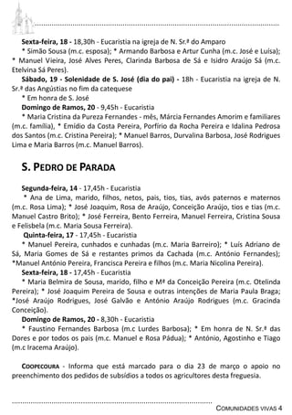 ................................................................................................................................
................................................................................................
COMUNIDADES VIVAS 4
Sexta-feira, 18 - 18,30h - Eucaristia na igreja de N. Sr.ª do Amparo
* Simão Sousa (m.c. esposa); * Armando Barbosa e Artur Cunha (m.c. José e Luísa);
* Manuel Vieira, José Alves Peres, Clarinda Barbosa de Sá e Isidro Araújo Sá (m.c.
Etelvina Sá Peres).
Sábado, 19 - Solenidade de S. José (dia do pai) - 18h - Eucaristia na igreja de N.
Sr.ª das Angústias no fim da catequese
* Em honra de S. José
Domingo de Ramos, 20 - 9,45h - Eucaristia
* Maria Cristina da Pureza Fernandes - mês, Márcia Fernandes Amorim e familiares
(m.c. família), * Emídio da Costa Pereira, Porfírio da Rocha Pereira e Idalina Pedrosa
dos Santos (m.c. Cristina Pereira); * Manuel Barros, Durvalina Barbosa, José Rodrigues
Lima e Maria Barros (m.c. Manuel Barros).
S. PEDRO DE PARADA
Segunda-feira, 14 - 17,45h - Eucaristia
* Ana de Lima, marido, filhos, netos, pais, tios, tias, avós paternos e maternos
(m.c. Rosa Lima); * José Joaquim, Rosa de Araújo, Conceição Araújo, tios e tias (m.c.
Manuel Castro Brito); * José Ferreira, Bento Ferreira, Manuel Ferreira, Cristina Sousa
e Felisbela (m.c. Maria Sousa Ferreira).
Quinta-feira, 17 - 17,45h - Eucaristia
* Manuel Pereira, cunhados e cunhadas (m.c. Maria Barreiro); * Luís Adriano de
Sá, Maria Gomes de Sá e restantes primos da Cachada (m.c. António Fernandes);
*Manuel António Pereira, Francisca Pereira e filhos (m.c. Maria Nicolina Pereira).
Sexta-feira, 18 - 17,45h - Eucaristia
* Maria Belmira de Sousa, marido, filho e Mª da Conceição Pereira (m.c. Otelinda
Pereira); * José Joaquim Pereira de Sousa e outras intenções de Maria Paula Braga;
*José Araújo Rodrigues, José Galvão e António Araújo Rodrigues (m.c. Gracinda
Conceição).
Domingo de Ramos, 20 - 8,30h - Eucaristia
* Faustino Fernandes Barbosa (m.c Lurdes Barbosa); * Em honra de N. Sr.ª das
Dores e por todos os pais (m.c. Manuel e Rosa Pádua); * António, Agostinho e Tiago
(m.c Iracema Araújo).
COOPECOURA - Informa que está marcado para o dia 23 de março o apoio no
preenchimento dos pedidos de subsídios a todos os agricultores desta freguesia.
 