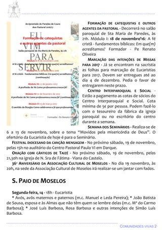 ................................................................................................................................
................................................................................................
COMUNIDADES VIVAS 2
FORMAÇÃO DE CATEQUISTAS E OUTROS
AGENTES DA PASTORAL - Decorrerá no salão
paroquial de Sta Maria de Paredes, às
21h. Módulo I: 18 de novembro’16: A fé
cristã - fundamentos bíblicos: Em que(m)
acreditamos? Formador - Pe Renato
Oliveira
MARCAÇÃO DAS INTENÇÕES DE MISSAS
PARA 2017 - Já se encontram na sacristia
as folhas para marcação de Eucaristias
para 2017. Devem ser entregues até ao
dia 4 de dezembro. Pedia o favor de
entregarem neste prazo.
CENTRO INTERPAROQUIAL E SOCIAL -
Estão a pagamento as cotas de sócios do
Centro Interparoquial e Social. Cota
mínima de 5€ por pessoa. Podem fazê-lo
com o tesoureiro da fábrica da igreja
paroquial ou no escritório do centro
durante a semana.
SEMANA DOS SEMINÁRIOS - Realiza-se de
6 a 13 de novembro, sobre o tema “Movidos pela misericórdia de Deus”. O
ofertório da Eucaristia de hoje é para o Seminário.
FESTIVAL DIOCESANO DA CANÇÃO MENSAGEM - No próximo sábado, 19 de novembro,
pelas 15h no auditório do Centro Pastoral Paulo VI em Darque.
ORAÇÃO COM CÂNTICOS DE TAIZÉ - No próximo sábado, 19 de novembro, pelas
21,30h na igreja de N. Sra de Fátima - Viana do Castelo.
36º ANIVERSÁRIO DA ASSOCIAÇÃO CULTURAL DE MOSELOS - No dia 19 novembro, às
20h, na sede da Associação Cultural de Moselos irá realizar-se um jantar com fados.
S. PAIO DE MOSELOS
Segunda-feira, 14 - 18h - Eucaristia
* Avós, avôs maternos e paternos (m.c. Manuel e Leda Pereira); * João Batista
de Sousa, esposa e às Almas que não têm quem se lembre delas (m.c. Mª do Carmo
Barbosa); * José Luís Barbosa, Rosa Barbosa e outras intenções de Simão Luís
Barbosa.
 