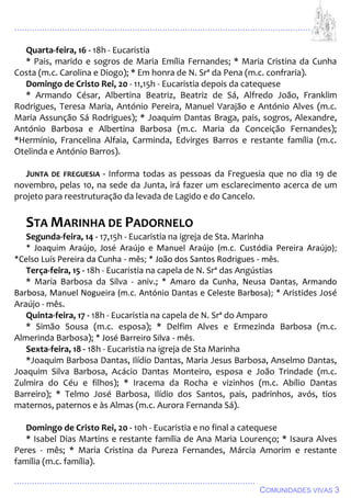 ................................................................................................................................
................................................................................................
COMUNIDADES VIVAS 3
Quarta-feira, 16 - 18h - Eucaristia
* Pais, marido e sogros de Maria Emília Fernandes; * Maria Cristina da Cunha
Costa (m.c. Carolina e Diogo); * Em honra de N. Srª da Pena (m.c. confraria).
Domingo de Cristo Rei, 20 - 11,15h - Eucaristia depois da catequese
* Armando César, Albertina Beatriz, Beatriz de Sá, Alfredo João, Franklim
Rodrigues, Teresa Maria, António Pereira, Manuel Varajão e António Alves (m.c.
Maria Assunção Sá Rodrigues); * Joaquim Dantas Braga, pais, sogros, Alexandre,
António Barbosa e Albertina Barbosa (m.c. Maria da Conceição Fernandes);
*Hermínio, Francelina Alfaia, Carminda, Edvirges Barros e restante família (m.c.
Otelinda e António Barros).
JUNTA DE FREGUESIA - Informa todas as pessoas da Freguesia que no dia 19 de
novembro, pelas 10, na sede da Junta, irá fazer um esclarecimento acerca de um
projeto para reestruturação da levada de Lagido e do Cancelo.
STA MARINHA DE PADORNELO
Segunda-feira, 14 - 17,15h - Eucaristia na igreja de Sta. Marinha
* Joaquim Araújo, José Araújo e Manuel Araújo (m.c. Custódia Pereira Araújo);
*Celso Luís Pereira da Cunha - mês; * João dos Santos Rodrigues - mês.
Terça-feira, 15 - 18h - Eucaristia na capela de N. Srª das Angústias
* Maria Barbosa da Silva - aniv.; * Amaro da Cunha, Neusa Dantas, Armando
Barbosa, Manuel Nogueira (m.c. António Dantas e Celeste Barbosa); * Aristides José
Araújo - mês.
Quinta-feira, 17 - 18h - Eucaristia na capela de N. Srª do Amparo
* Simão Sousa (m.c. esposa); * Delfim Alves e Ermezinda Barbosa (m.c.
Almerinda Barbosa); * José Barreiro Silva - mês.
Sexta-feira, 18 - 18h - Eucaristia na igreja de Sta Marinha
*Joaquim Barbosa Dantas, Ilídio Dantas, Maria Jesus Barbosa, Anselmo Dantas,
Joaquim Silva Barbosa, Acácio Dantas Monteiro, esposa e João Trindade (m.c.
Zulmira do Céu e filhos); * Iracema da Rocha e vizinhos (m.c. Abílio Dantas
Barreiro); * Telmo José Barbosa, Ilídio dos Santos, pais, padrinhos, avós, tios
maternos, paternos e às Almas (m.c. Aurora Fernanda Sá).
Domingo de Cristo Rei, 20 - 10h - Eucaristia e no final a catequese
* Isabel Dias Martins e restante família de Ana Maria Lourenço; * Isaura Alves
Peres - mês; * Maria Cristina da Pureza Fernandes, Márcia Amorim e restante
família (m.c. família).
 