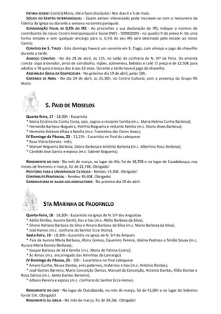 FÁTIMA JOVEM: Com(o) Maria, Ide e fazei discípulos! Nos dias 4 e 5 de maio.
   SÓCIOS DO CENTRO INTERPAROQUIAL - Quem estiver interessado pode inscrever-se com o tesoureiro da
Fábrica da Igreja ou durante a semana no centro paroquial.
   CONSIGNAÇÃO FISCAL DE 0,5% DO IRS - Ao preencher a sua declaração de IRS, indique o número de
contribuinte do nosso Centro Interparoquial e Social (NIF) - 509002005 - no quadro 9 do anexo H. De uma
forma simples e sem qualquer encargo para si, 0,5% do seu IRS será destinado pelo estado ao nosso
Centro.
   CONVÍVIO EM S. TIAGO - Este domingo haverá um convívio em S. Tiago, com almoço e jogo do chavelho
durante a tarde.
   ALMOÇO CONVÍVIO - No dia 28 de abril, às 12h, no salão da confraria de N. Srª da Pena. Da ementa
consta: sopa à lavrador, arroz de sarrabulho, rojões, sobremesa, bebidas e café. O preço é de 12,50€ para
adultos e 7€ para crianças dos 6 aos 12 anos. Durante a tarde haverá jogo do chavelho.
   ASSEMBLEIA GERAL DA COOPECOURA - No próximo dia 19 de abril, pelas 18h.
   CANTARES DE ABRIL - No dia 24 de abril, às 21,30h, no Centro Cultural, com a presença do Grupo Ré
Maior.




              S. PAIO DE MOSELOS
   Quarta-feira, 17 - 18,30h - Eucaristia
   * Maria Cristina da Cunha Costa, pais, sogros e restante família (m.c. Maria Helena Cunha Barbosa);
   * Fernando Barbosa Nogueira, Porfírio Nogueira e restante família (m.c. Maria Alves Barbosa);
   * Hermínio António Alfaia e família (m.c. Francelina das Dores Alves);
   IV Domingo da Páscoa, 21 - 11,15h - Eucaristia no final da catequese
   * Rosa Vieira Esteves - mês;
   * Manuel Nogueira Barbosa, Glória Barbosa e António Barbosa (m.c. Albertina Rosa Barbosa);
   * Cândido José Garcia e esposa (m.c. Gabriel Nogueira).

  RENDIMENTO DO OVO - No mês de março, no lugar de Afe, foi de 38,70€ e no lugar de Escadabouça, nos
meses de fevereiro e março, foi de 22,74€. Obrigado!
  PEDITÓRIO PARA A UNIVERSIDADE CATÓLICA - Rendeu 19,30€. Obrigado!
  CONTRIBUTO PENITENCIAL - Rendeu 39,40€. Obrigado!
  CANDIDATURAS DE AJUDA AOS AGRICULTORES - No próximo dia 19 de abril.




             STA MARINHA DE PADORNELO
   Quinta-feira, 18 - 18,30h - Eucaristia na igreja de N. Srª das Angústias
   * Abílio Simões, Aurora Gentil, tios e tias (m.c. Abílio Barbosa da Silva);
   * Silvino Adriano Barbosa da Silva e Amaro Barbosa da Silva (m.c. Maria Barbosa da Silva);
   * José Ramos (m.c. confraria do Senhor Ecce Homo).
   Sexta-feira, 19 - 18,30h - Eucaristia na igreja de N. Srª do Amparo
   * Pais de Aurora Maria Barbosa, Alzira Gomes, Casemiro Pereira, Idalina Pedrosa e Simão Sousa (m.c.
Aurora Maria Gomes Barbosa);
   * Gaspar Barbosa de Sá e família (m.c. Maria de Fátima Castro);
   * Às Almas (m.c. encarregado das Alminhas de Lamarigo).
   IV Domingo da Páscoa, 21 - 10h - Eucaristia e no final catequese
   * Amaro Cunha, Neusa Dantas, avós paternos, maternos e tios (m.c. António Dantas);
   * José Gomes Barreiro, Maria Conceição Dantas, Manuel da Conceição, António Dantas, Ilídio Dantas e
Rosa Dantas (m.c. Abílio Dantas Barreiro);
   * Albano Pereira e esposa (m.c. confraria do Senhor Ecce Homo).

    RENDIMENTO DO OVO - No lugar de Outrabanda, no mês de março, foi de 42,09€ e no lugar do Sobreiro
foi de 55€. Obrigado!
    RENDIMENTO DA IGREJA - No mês de março, foi de 39,26€. Obrigado!
 