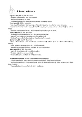 S. PEDRO DE PARADA
   Segunda-feira, 15 - 17,30h - Eucaristia
   * Anselmo Gomes de Sá - aniv. (m.c. esposa)
   * António Fernandes de Sá - mês;
   * Cândida Conceição (m.c. Associação do Sagrado Coração de Jesus);
   Terça-feira, 16 - 8,30h - Eucaristia
   * José Silva, Maria Isabel, Abel Lourenço e Alexandre Lourenço (m.c. Maria Helena Barbosa);
   * José Sousa Ferreira, Cristina Sousa, Bento, Manuel, tios, tias, avós, Arlindo e Alexandre (m.c. Arlindo
Braga);
   * António Lourenço Amorim (m.c. Associação do Sagrado Coração de Jesus).
   Quarta-feira, 17 - 17,45h - Eucaristia
   * Simão António Pereira e esposa (m.c. Maria Nicolina Pereira);
   * Manuel Pereira, sogros e cunhados (m.c. Maria Barreiro);
   * António Pereira e Delfim Pereira (m.c. Olívia Pereira Fernandes).
   Quinta-feira, 18 - 17,45h - Eucaristia
   * Avôs, António Araújo, Maria Rosa Pereira e em honra de N. Srª das Dores (m.c. Manuel Paulo Araújo
Pereira);
   * Isaías, irmãos e restante família (m.c. Florinda Pereira);
   * Manuel Lourenço Barreiro (m.c. confraria de N. Srª do Rosário).
   Sexta-feira, 19 - 17,45h - Eucaristia
   * Maria da Conceição Araújo (m.c. Céu Varajão);
   * Rosa dos Anjos (m.c. pessoa amiga);
   * Rosalina Silva (m.c. confraria do St.º Sacramento).

   IV Domingo da Páscoa, 21 - 9h - Eucaristia e no final catequese
   * Fernando Rodrigues, José Francisco, tios e primo de José Carlos Castro Rodrigues;
   * José de Sousa Ferreira, Cristina de Sousa, Bento de Sousa e Manuel de Sousa Ferreira (m.c. Maria
Sousa Ferreira);
   * Augusta Barbosa (m.c. confraria de N. Srª das Dores).
 
