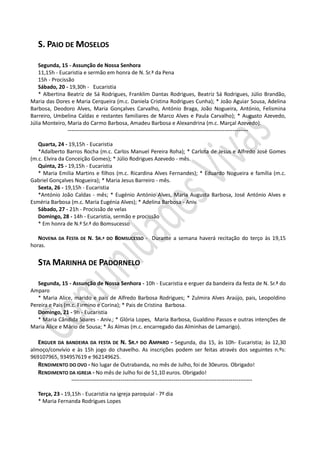 S. PAIO DE MOSELOS

    Segunda, 15 - Assunção de Nossa Senhora
    11,15h - Eucaristia e sermão em honra de N. Sr.ª da Pena
    15h - Procissão
    Sábado, 20 - 19,30h - Eucaristia
    * Albertina Beatriz de Sá Rodrigues, Franklim Dantas Rodrigues, Beatriz Sá Rodrigues, Júlio Brandão,
Maria das Dores e Maria Cerqueira (m.c. Daniela Cristina Rodrigues Cunha); * João Aguiar Sousa, Adelina
Barbosa, Deodoro Alves, Maria Gonçalves Carvalho, António Braga, João Nogueira, António, Felismina
Barreiro, Umbelina Caldas e restantes familiares de Marco Alves e Paula Carvalho); * Augusto Azevedo,
Júlia Monteiro, Maria do Carmo Barbosa, Amadeu Barbosa e Alexandrina (m.c. Marçal Azevedo).
                 --------------------------------------------------------------------------------------------

   Quarta, 24 - 19,15h - Eucaristia
   *Adalberto Barros Rocha (m.c. Carlos Manuel Pereira Roha); * Carlota de Jesus e Alfredo José Gomes
(m.c. Elvira da Conceição Gomes); * Júlio Rodrigues Azevedo - mês.
   Quinta, 25 - 19,15h - Eucaristia
   * Maria Emilia Martins e filhos (m.c. Ricardina Alves Fernandes); * Eduardo Nogueira e família (m.c.
Gabriel Gonçalves Nogueira); * Maria Jesus Barreiro - mês.
   Sexta, 26 - 19,15h - Eucaristia
   *António João Caldas - mês; * Eugénio António Alves, Maria Augusta Barbosa, José António Alves e
Esméria Barbosa (m.c. Maria Eugénia Alves); * Adelina Barbosa - Aniv.
   Sábado, 27 - 21h - Procissão de velas
   Domingo, 28 - 14h - Eucaristia, sermão e procissão
   * Em honra de N.ª Sr.ª do Bomsucesso

   NOVENA DA FESTA DE N. SR.ª DO BOMSUCESSO - Durante a semana haverá recitação do terço às 19,15
horas.


   STA MARINHA DE PADORNELO

   Segunda, 15 - Assunção de Nossa Senhora - 10h - Eucaristia e erguer da bandeira da festa de N. Sr.ª do
Amparo
   * Maria Alice, marido e pais de Alfredo Barbosa Rodrigues; * Zulmira Alves Araújo, pais, Leopoldino
Pereira e Pais (m.c. Firmino e Corina); * Pais de Cristina Barbosa.
   Domingo, 21 - 9h - Eucaristia
   * Maria Cândida Soares - Aniv.; * Glória Lopes, Maria Barbosa, Gualdino Passos e outras intenções de
Maria Alice e Mário de Sousa; * Às Almas (m.c. encarregado das Alminhas de Lamarigo).

   ERGUER DA   BANDEIRA DA FESTA DE    N. SR.ª   DO   AMPARO - Segunda, dia 15, às 10h- Eucaristia; às 12,30
almoço/convívio e às 15h jogo do chavelho. As inscrições podem ser feitas através dos seguintes n.ºs:
969107965, 934957619 e 962149625.
   RENDIMENTO DO OVO - No lugar de Outrabanda, no mês de Julho, foi de 30euros. Obrigado!
   RENDIMENTO DA IGREJA - No mês de Julho foi de 51,10 euros. Obrigado!
                --------------------------------------------------------------------------------------------

   Terça, 23 - 19,15h - Eucaristia na igreja paroquial - 7º dia
   * Maria Fernanda Rodrigues Lopes
 
