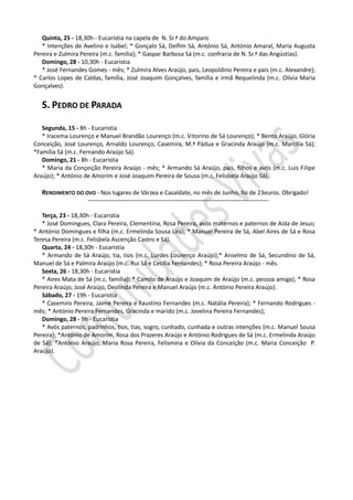 Quinta, 25 - 18,30h - Eucaristia na capela de N. Sr.ª do Amparo
   * Intenções de Avelino e Isabel; * Gonçalo Sá, Delfim Sá, António Sá, António Amaral, Maria Augusta
Pereira e Zulmira Pereira (m.c. família); * Gaspar Barbosa Sá (m.c. confraria de N. Sr.ª das Angústias).
   Domingo, 28 - 10,30h - Eucaristia
   * José Fernandes Gomes - mês; * Zulmira Alves Araújo, pais, Leopoldino Pereira e pais (m.c. Alexandre);
* Carlos Lopes de Caldas, família, José Joaquim Gonçalves, família e irmã Requelinda (m.c. Olívia Maria
Gonçalves).


   S. PEDRO DE PARADA

   Segunda, 15 - 8h - Eucaristia
   * Iracema Lourenço e Manuel Brandão Lourenço (m.c. Vitorino de Sá Lourenço); * Bento Araújo, Glória
Conceição, José Lourenço, Arnaldo Lourenço, Casemira, M.ª Pádua e Gracinda Araújo (m.c. Marcília Sá);
*Família Sá (m.c. Fernando Araújo Sá).
   Domingo, 21 - 8h - Eucaristia
   * Maria da Conçeição Pereira Araújo - mês; * Armando Sá Araújo, pais, filhos e avós (m.c. Luís Filipe
Araújo); * António de Amorim e José Joaquim Pereira de Sousa (m.c. Felisbela Araújo Sá).

   RENDIMENTO DO OVO - Nos lugares de Várzea e Casaldate, no mês de Junho, foi de 23euros. Obrigado!
                    --------------------------------------------------------------------------------------------

   Terça, 23 - 18,30h - Eucaristia
   * José Domingues, Clara Pereira, Clementina, Rosa Pereira, avós maternos e paternos de Aida de Jesus;
* António Domingues e filha (m.c. Ermelinda Sousa Lira); * Manuel Pereira de Sá, Abel Aires de Sá e Rosa
Teresa Pereira (m.c. Felisbela Ascenção Castro e Sá).
   Quarta, 24 - 18,30h - Eucaristia
   * Armando de Sá Araújo, tia, tios (m.c. Lurdes Lourenço Araújo);* Anselmo de Sá, Secundino de Sá,
Manuel de Sá e Palmira Araújo (m.c. Rui Sá e Cecília Fernandes); * Rosa Pereira Araújo - mês.
   Sexta, 26 - 18,30h - Eucaristia
   * Aires Mata de Sá (m.c. família); * Camilo de Araújo e Joaquim de Araújo (m.c. pessoa amiga); * Rosa
Pereira Araújo, José Araújo, Deolinda Pereira e Manuel Araújo (m.c. António Pereira Araújo).
   Sábado, 27 - 19h - Eucaristia
   * Casemiro Pereira, Jaime Pereira e Faustino Fernandes (m.c. Natália Pereira); * Fernando Rodrigues -
mês; * António Pereira Fernandes, Gracinda e marido (m.c. Jovelina Pereira Fernandes);
   Domingo, 28 - 9h - Eucaristia
   * Avós paternos, padrinhos, tios, tias, sogro, cunhado, cunhada e outras intenções (m.c. Manuel Sousa
Pereira); *António de Amorim, Rosa dos Prazeres Araújo e António Rodrigues de Sá (m.c. Ermelinda Araújo
de Sá); *António Araújo, Maria Rosa Pereira, Felismina e Olívia da Conceição (m.c. Maria Conceição P.
Araújo).
 