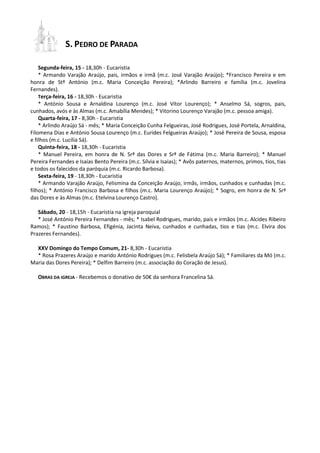 S. PEDRO DE PARADA 
Segunda-feira, 15 - 18,30h - Eucaristia 
* Armando Varajão Araújo, pais, irmãos e irmã (m.c. José Varajão Araújo); *Francisco Pereira e em honra de Stº António (m.c. Maria Conceição Pereira); *Arlindo Barreiro e família (m.c. Jovelina Fernandes). 
Terça-feira, 16 - 18,30h - Eucaristia 
* António Sousa e Arnaldina Lourenço (m.c. José Vítor Lourenço); * Anselmo Sá, sogros, pais, cunhados, avós e às Almas (m.c. Amabília Mendes); * Vitorino Lourenço Varajão (m.c. pessoa amiga). 
Quarta-feira, 17 - 8,30h - Eucaristia 
* Arlindo Araújo Sá - mês; * Maria Conceição Cunha Felgueiras, José Rodrigues, José Portela, Arnaldina, Filomena Dias e António Sousa Lourenço (m.c. Eurides Felgueiras Araújo); * José Pereira de Sousa, esposa e filhos (m.c. Lucília Sá). 
Quinta-feira, 18 - 18,30h - Eucaristia 
* Manuel Pereira, em honra de N. Srª das Dores e Srª de Fátima (m.c. Maria Barreiro); * Manuel Pereira Fernandes e Isaias Bento Pereira (m.c. Sílvia e Isaias); * Avôs paternos, maternos, primos, tios, tias e todos os falecidos da paróquia (m.c. Ricardo Barbosa). 
Sexta-feira, 19 - 18,30h - Eucaristia 
* Armando Varajão Araújo, Felismina da Conceição Araújo, irmãs, irmãos, cunhados e cunhadas (m.c. filhos); * António Francisco Barbosa e filhos (m.c. Maria Lourenço Araújo); * Sogro, em honra de N. Srª das Dores e às Almas (m.c. Etelvina Lourenço Castro). 
Sábado, 20 - 18,15h - Eucaristia na igreja paroquial 
* José António Pereira Fernandes - mês; * Isabel Rodrigues, marido, pais e irmãos (m.c. Alcides Ribeiro Ramos); * Faustino Barbosa, Efigénia, Jacinta Neiva, cunhados e cunhadas, tios e tias (m.c. Elvira dos Prazeres Fernandes). 
XXV Domingo do Tempo Comum, 21- 8,30h - Eucaristia 
* Rosa Prazeres Araújo e marido António Rodrigues (m.c. Felisbela Araújo Sá); * Familiares da Mó (m.c. Maria das Dores Pereira); * Delfim Barreiro (m.c. associação do Coração de Jesus). 
OBRAS DA IGREJA - Recebemos o donativo de 50€ da senhora Francelina Sá. 