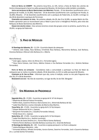 FESTA DE NATAL DO CISMPP - Na próxima terça-feira, às 14h, temos a festa de Natal dos utentes do 
Centro Interparoquial e Social no salão paroquial de Moselos. Os familiares estão também convidados. 
VISITA DAS RELÍQUIAS DO BEATO BARTOLOMEU DOS MÁRTIRES: Parada - 25 de dezembro (acolhimento com a 
paróquia de Insalde, às 16,30h); Padornelo - 26 de dezembro (acolhimento com a paróquia de Parada, às 
16,30h); Moselos - 27 de dezembro (acolhimento com a paróquia de Padornelo, às 16,30h e entrega no 
dia 28 de dezembro à paróquia de Porreiras). 
CONFISSÕES AOS SÁBADOS DE FEIRA - No próximo sábado, dia 20, das 9 às 10,30h, na igreja Matriz da Vila. 
Podem aproveitar para se reconciliarem para o Natal e para lucrar a Indulgência Plenária, pela visita das 
Relíquias do Beato Bartolomeu dos Mártires. 
ENSAIO DOS GRUPOS CORAIS - Esta semana teremos ensaio dos grupos corais na próxima, quarta-feira, às 
20,45h, na igreja de Padornelo. 
S. PAIO DE MOSELOS 
IV Domingo do Advento, 21 - 11,15h - Eucaristia depois da catequese 
* António João Caldas, Rosa Barbosa, Ermelinda Rosa Barbosa, Marcentina Barbosa, José Barbosa, 
Graciosa Barbosa e Manuel Júlio Barbosa (m.c. Alberta 
Maria Barbosa); 
* José Lages, esposa, neto e às Almas (m.c. Fernanda Lages); 
* Rosa Vieira Esteves, José Vieira, Adelina Esteves e Eva Barbosa Fernandes (m.c. António Barbosa 
Fernandes). 
FESTA DE NATAL DA CATEQUESE - Convidamos toda a comunidade a participar na festa de Natal da 
catequese que se realiza no próximo sábado, 20 de dezembro, às 21h no salão paroquial de Moselos. 
CONFRARIA DE N. SRA DA PENA - Informam que vão, como é tradição, cantar os reis pela freguesia nos 
dias 26, 27 e 28 de dezembro. 
RENDIMENTO DO OVO - No mês de novembro, no lugar de Afe, foi de 55€. Obrigado! 
STA MARINHA DE PADORNELO 
Segunda-feira, 15 - 17,45h - Eucaristia na igreja de N. Srª do Amparo 
* Madrinha de Manuel Veloso Fernandes; 
* Delfim Alves, Casemiro Pereira e Alzira Gomes (m.c. Almerinda Barbosa de Sá); 
* Isabel Dias Martins e outras intenções de Marina Dias Martins. 
Terça-feira, 16 - 17,45h - Eucaristia na igreja de N. Srª do Amparo 
* Gaspar Barbosa de Sá (m.c. Esposa); 
* Benjamim Fernandes (m.c. Claudina Fernandes Veloso); 
* Simão Sousa (m.c. esposa). 
Sexta-feira, 19 - 17,45h - Eucaristia na igreja de N. Srª do Amparo 
* Isabel Dias Martins (m.c. Avelino Lourenço); 
* Em honra de Santo António (m.c. Aurora Maria Gomes Barbosa); 
* Palmira Pereira Barbosa e Geraldo Barbosa Lourenço (m.c. Gracinda Barbosa). 
IV Domingo do Advento, 21 - 10h - Eucaristia na igreja paroquial e no final a catequese 
* Julieta Rodrigues Monteiro - mês; 
* Armando Barbosa, Alfredo Fernandes, Aurora Gomes, Severino Fernandes, José e Casemira Barbosa 
(m.c. Lucinda Gomes Fernandes). 
 