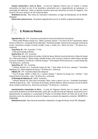 ALMOÇO COMUNITÁRIO E FESTA DE NATAL - A junta de freguesia informa que irá realizar o almoço comunitário de Natal no dia 21 de dezembro, juntamente com o departamento da catequese e a associação de Padornelo. Todos se deverão inscrever junto dos elementos da junta de freguesia. Tem início às 13h com o almoço e às 15h a festa de Natal. 
RENDIMENTO DO OVO - Nos meses de novembro e dezembro, no lugar da Outrabanda, foi de 98,54€. Obrigado! 
ENSAIO PARA A MISSA DE NATAL - Na próxima segunda-feira, dia 15, às 20,45h, na Igreja de Padornelo. 
S. PEDRO DE PARADA 
Segunda-feira, 15 - 17h - Eucaristia e procissão em honra do Santíssimo Sacramento 
* Maria Isabel Barbosa Araújo (m.c. Mário Lourenço Castro); * Em honra do St.º Sacramento, Maria Pereira e filhos (m.c. Conceição Pereira Mendes); *Armando Varajão, Felismina da Conceição, Florinda da Cunha, Clementina Varajão, Erminda Varajão, irmãs e irmãos (m.c. Maria do Céu); * Às Almas (m.c. confraria). 
Terça-feira, 16 - 17h - Eucaristia - 7.º dia 
* Lídia da Conceição da Rocha. 
Quarta-feira, 17 - 17h - Eucaristia 
* Maria Rita, Jorge Sá, Maria Fernandes, Simão de Sousa, Manuel Lourenço Barreiro e Rosa de Araújo (m.c. Maria das Dores); * Bento Araújo, Cândida Araújo, José Lourenço, Casemiro, Maria Pádua, Arnaldo Lourenço, Arnaldina e marido (m.c. Marcília Araújo); * José Joaquim Pereira Sousa (m.c. Lucília Araújo Sá); * Às Almas (m.c. confraria). 
Sexta-feira, 19 - 17h - Eucaristia 
* António Amorim (m.c. Ermelinda Araújo de Sá); * Aires Mata de Sá (m.c. esposa); * Fernandes Rodrigues (m.c. Maria Augusta de Sousa); * Às Almas (m.c. confraria). 
Sábado, 20 - 17h - Eucaristia depois da catequese 
* Eva Sá Araújo, Delfim e filhos (m.c. Iracema Araújo); * Manuel Sá Araújo (m.c. família); * José António Pereira Fernandes - mês; * Às Almas (m.c. confraria). 
IV Domingo do Advento, 21 - 8,45h - Eucaristia 
* António Manuel Sá, Clara Rosa Fernandes, filhos, netos e genro Luís (m.c. Ermelinda Fernandes); *Arlindo Araújo de Sá - mês; * Armando de Sá Araújo, António Barbosa, Olívia Lourenço, Eva de Sá, Maria de Sá, marida e sobrinho (m.c. Rosa Lima Lourenço); * Às Almas (m.c. confraria). 
JANTAR/CONVÍVIO COMUNITÁRIO DE NATAL - A junta de freguesia informa que irá realizar um jantar comunitário de Natal no dia 20 de dezembro, pelas 18h, na sede da Junta de Freguesia, juntamente com o departamento da catequese e a associação de Parada. As inscrições devem ser feitas até ao dia 19 de dezembro junto dos elementos da junta de freguesia ou através dos seguintes contactos: 965398752 e 935855588. 
RENDIMENTO DO OVO - Nos meses de novembro e dezembro, no lugar de Várzea, foi de 75€. Obrigado! 