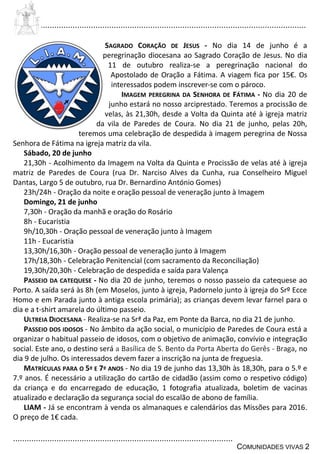 ................................................................................................................................
................................................................................................
COMUNIDADES VIVAS 2
SAGRADO CORAÇÃO DE JESUS - No dia 14 de junho é a
peregrinação diocesana ao Sagrado Coração de Jesus. No dia
11 de outubro realiza-se a peregrinação nacional do
Apostolado de Oração a Fátima. A viagem fica por 15€. Os
interessados podem inscrever-se com o pároco.
IMAGEM PEREGRINA DA SENHORA DE FÁTIMA - No dia 20 de
junho estará no nosso arciprestado. Teremos a procissão de
velas, às 21,30h, desde a Volta da Quinta até à igreja matriz
da vila de Paredes de Coura. No dia 21 de junho, pelas 20h,
teremos uma celebração de despedida à imagem peregrina de Nossa
Senhora de Fátima na igreja matriz da vila.
Sábado, 20 de junho
21,30h - Acolhimento da Imagem na Volta da Quinta e Procissão de velas até à igreja
matriz de Paredes de Coura (rua Dr. Narciso Alves da Cunha, rua Conselheiro Miguel
Dantas, Largo 5 de outubro, rua Dr. Bernardino António Gomes)
23h/24h - Oração da noite e oração pessoal de veneração junto à Imagem
Domingo, 21 de junho
7,30h - Oração da manhã e oração do Rosário
8h - Eucaristia
9h/10,30h - Oração pessoal de veneração junto à Imagem
11h - Eucaristia
13,30h/16,30h - Oração pessoal de veneração junto à Imagem
17h/18,30h - Celebração Penitencial (com sacramento da Reconciliação)
19,30h/20,30h - Celebração de despedida e saída para Valença
PASSEIO DA CATEQUESE - No dia 20 de junho, teremos o nosso passeio da catequese ao
Porto. A saída será às 8h (em Moselos, junto à igreja, Padornelo junto à igreja do Srº Ecce
Homo e em Parada junto à antiga escola primária); as crianças devem levar farnel para o
dia e a t-shirt amarela do último passeio.
ULTREIA DIOCESANA - Realiza-se na Srª da Paz, em Ponte da Barca, no dia 21 de junho.
PASSEIO DOS IDOSOS - No âmbito da ação social, o município de Paredes de Coura está a
organizar o habitual passeio de idosos, com o objetivo de animação, convívio e integração
social. Este ano, o destino será a Basílica de S. Bento da Porta Aberta do Gerês - Braga, no
dia 9 de julho. Os interessados devem fazer a inscrição na junta de freguesia.
MATRÍCULAS PARA O 5º E 7º ANOS - No dia 19 de junho das 13,30h às 18,30h, para o 5.º e
7.º anos. É necessário a utilização do cartão de cidadão (assim como o respetivo código)
da criança e do encarregado de educação, 1 fotografia atualizada, boletim de vacinas
atualizado e declaração da segurança social do escalão de abono de família.
LIAM - Já se encontram à venda os almanaques e calendários das Missões para 2016.
O preço de 1€ cada.
 