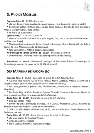 ................................................................................................................................
................................................................................................
COMUNIDADES VIVAS 3
S. PAIO DE MOSELOS
Segunda-feira, 15 - 19,15h - Eucaristia
* Manuel, Paulo, Flávia, Ana Maria e António Alves (m.c. Fernanda Lages e marido);
* Conceição Caldas, António João Caldas, Rosa Barbosa, Ermelinda Rosa Barbosa e
António Gonçalves (m.c. Rosa Caldas);
* Às Almas (m.c. confraria).
Quarta-feira, 17 - 19,15h - Eucaristia
* Maria Cristina da Cunha e Costa, pais, sogros, tios, tias e restantes familiares (m.c.
José Barbosa Braga);
* Albertina Beatriz, Armando César, Franklim Rodrigues, Teresa Maria, Alfredo João e
Beatriz Sá (m.c. Maria Assunção Sá Rodrigues);
* Rosa Esteves (m.c. António Barbosa Fernandes).
XII Domingo do Tempo Comum, 21 - 11,15h - Eucaristia e sermão
* Em honra de St.º Onofre (invocado para o pão nosso de cada dia).
RENDIMENTO DO OVO - No mês de maio, no lugar de Pantanhas, foi de 51€ e no lugar da
Escadabouça, no mês de maio, foi de 15,35€. Obrigado!
STA MARINHA DE PADORNELO
Segunda-feira, 8 - 18,30h - Eucaristia na igreja de N. Srª das Angustias
* António José Pereira, Maria Rosa Pereira, Maria Custódia, António Marinheira e
Julieta Monteiro (m.c. Maria Custódia da Costa Pereira e família);
* Pais, avós, padrinhos, primos, tios, Sílvio Barreiro, Silvino Silva, e Joaquim Silva (m.c.
Alice Silva);
* Deolinda Silva, António Trindade, Nélson Trindade, Esmeralda Barbosa, Silvino de
Lima e Joaquim da Silva (m.c. Augusta da Silva Trindade).
Terça-feira, 16 - 19,15h - Eucaristia na igreja de St.ª Marinha
* Ilídio dos Santos - mês;
* Silvino de Lima, Esmeralda Barbosa, José Dantas, Marcelina Dantas, Iracema da
Rocha e Rafael da Silva (m.c. Zulmira e António Lima);
* Libéria da Silva Lopes, Ilídio Barbosa de Sá, pais e irmãos (m.c. Aurora Fernanda Sá
Barbosa e marido).
Sexta-feira, 19 - 19,15h - Eucaristia na igreja de N. Srª do Amparo
* Marido e sogros de Claudina Veloso;
* Simão Sousa (m.c. esposa);
* Isabel Dias Martins (m.c. Avelino Lourenço).
 