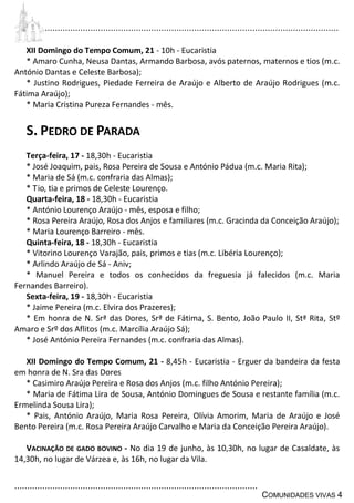 ................................................................................................................................
................................................................................................
COMUNIDADES VIVAS 4
XII Domingo do Tempo Comum, 21 - 10h - Eucaristia
* Amaro Cunha, Neusa Dantas, Armando Barbosa, avós paternos, maternos e tios (m.c.
António Dantas e Celeste Barbosa);
* Justino Rodrigues, Piedade Ferreira de Araújo e Alberto de Araújo Rodrigues (m.c.
Fátima Araújo);
* Maria Cristina Pureza Fernandes - mês.
S. PEDRO DE PARADA
Terça-feira, 17 - 18,30h - Eucaristia
* José Joaquim, pais, Rosa Pereira de Sousa e António Pádua (m.c. Maria Rita);
* Maria de Sá (m.c. confraria das Almas);
* Tio, tia e primos de Celeste Lourenço.
Quarta-feira, 18 - 18,30h - Eucaristia
* António Lourenço Araújo - mês, esposa e filho;
* Rosa Pereira Araújo, Rosa dos Anjos e familiares (m.c. Gracinda da Conceição Araújo);
* Maria Lourenço Barreiro - mês.
Quinta-feira, 18 - 18,30h - Eucaristia
* Vitorino Lourenço Varajão, pais, primos e tias (m.c. Libéria Lourenço);
* Arlindo Araújo de Sá - Aniv;
* Manuel Pereira e todos os conhecidos da freguesia já falecidos (m.c. Maria
Fernandes Barreiro).
Sexta-feira, 19 - 18,30h - Eucaristia
* Jaime Pereira (m.c. Elvira dos Prazeres);
* Em honra de N. Srª das Dores, Srª de Fátima, S. Bento, João Paulo II, Stª Rita, Stº
Amaro e Srº dos Aflitos (m.c. Marcília Araújo Sá);
* José António Pereira Fernandes (m.c. confraria das Almas).
XII Domingo do Tempo Comum, 21 - 8,45h - Eucaristia - Erguer da bandeira da festa
em honra de N. Sra das Dores
* Casimiro Araújo Pereira e Rosa dos Anjos (m.c. filho António Pereira);
* Maria de Fátima Lira de Sousa, António Domingues de Sousa e restante família (m.c.
Ermelinda Sousa Lira);
* Pais, António Araújo, Maria Rosa Pereira, Olívia Amorim, Maria de Araújo e José
Bento Pereira (m.c. Rosa Pereira Araújo Carvalho e Maria da Conceição Pereira Araújo).
VACINAÇÃO DE GADO BOVINO - No dia 19 de junho, às 10,30h, no lugar de Casaldate, às
14,30h, no lugar de Várzea e, às 16h, no lugar da Vila.
 