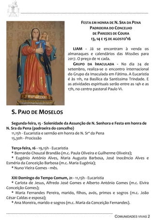................................................................................................................................
................................................................................................
COMUNIDADES VIVAS 2
FESTA EM HONRA DE N. SRA DA PENA
PADROEIRA DO CONCELHO
DE PAREDES DE COURA
13, 14 E 15 DE AGOSTO’16
LIAM - Já se encontram à venda os
almanaques e calendários das Missões para
2017. O preço de 1€ cada.
GRUPO DA IMACULADA - No dia 24 de
setembro, realiza-se o encontro internacional
do Grupo da Imaculada em Fátima. A Eucaristia
é às 11h, na Basílica da Santíssima Trindade. E
as atividades espirituais serão entre as 14h e as
17h, no centro pastoral Paulo VI.
S. PAIO DE MOSELOS
Segunda-feira, 15 - Solenidade da Assunção de N. Senhora e Festa em honra de
N. Sra da Pena (padroeira do concelho)
11,15h - Eucaristia e sermão em honra de N. Srª da Pena
15,30h - Procissão
Terça-feira, 16 - 19,15h - Eucaristia
* Bernardo Chouzal Brandão (m.c. Paula Oliveira e Guilherme Oliveira);
* Eugénio António Alves, Maria Augusta Barbosa, José Inocêncio Alves e
Esméria da Conceição Barbosa (m.c. Maria Eugénia);
* Nuno Vieira Gomes - mês.
XXI Domingo do Tempo Comum, 21 - 11,15h - Eucaristia
* Carlota de Jesus, Alfredo José Gomes e Alberto António Gomes (m.c. Elvira
Conceição Gomes);
* Maria Fernandes Pereira, marido, filhos, avós, primos e sogros (m.c. João
César Caldas e esposa);
* Ana Moreira, marido e sogros (m.c. Maria da Conceição Fernandes).
 