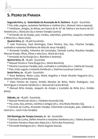 ................................................................................................................................
................................................................................................
COMUNIDADES VIVAS 4
S. PEDRO DE PARADA
Segunda-feira, 15 - Solenidade da Assunção de N. Senhora - 8,45h - Eucaristia
* Pai, mãe, sogros, restantes familiares e vizinhos (m.c. Manuel Lima e esposa);
* Familiares, amigos, às Almas, em honra de N. Srª de Fátima e em honra de St.º
António (m.c. Maria do Céu e Amaro Varajão Castro);
* Armando de Sá Araújo, pais, irmãos, sobrinhos, padrinho, Joaquim, madrinha
e filhos (m.c. Rosa Lima).
Quarta-feira, 17 - 18,30h Eucaristia
* José Francisco, José Domingos, Clara Pereira, tios, tias, Vitorino Varajão,
cunhado e restantes familiares de Aida de Jesus Varajão);
* Armando Varajão, Felismina da Conceição, Florinda Cunha, Rosalina Varajão,
Manuel Araújo, filhas, filhos e neto (m.c. Maria do Céu);
* Armando de Sá Araújo (m.c. Blandine e Andreia).
Quinta-feira, 18 - 18,30h - Eucaristia
* Manuel Pereira e Tone Braga (m.c. Maria Barreiro);
* Vitorino Lourenço Varajão, pais, cunhados e cunhados (m.c. Libéria de Sousa);
* Pais, irmã, sogros e restante família (m.c. Etelvina Lourenço Castro).
Sexta-feira, 19 - 18,30h - Eucaristia
* Rosa Barbosa, Maria Luísa, Maria Angelina e Paulo Ricardo Nogueira (m.c.
António Pedro Cunha Barbosa);
* Clara Pereira de Castro, Emídio Mendes de Brito, Mário Rodrigues, Luís
Domingues e restante família (m.c. Manuel de Castro Brito);
* Manuel Brito Araújo, Joaquim de Araújo e Custódia de Brito (m.c. Emídio
Brito).
Sábado, 20 - 18,30h - Eucaristia
* Manuel Pereira de Sá (m.c. Felisbela Ascensão Sá);
* Pai, avós, tios, primos, vizinhos e amigos (m.c. Ana Maria Mendes Sá),
* Florinda da Cunha, Armando Varajão, Felisminda Conceição, pais, Valdemar e
Assis (m.c. José e Céu Varajão)
XXI Domingo do Tempo Comum, 21 - 9h - Eucaristia
* Clarisse da Cunha, Delfim Amorim e restantes familiares (m.c. Fátima Amorim);
* Casimiro Pereira e Rosa dos Anjos (m.c. Elvira dos Prazeres);
* Fernando Rodrigues (m.c. Maria Augusta Sousa).
 