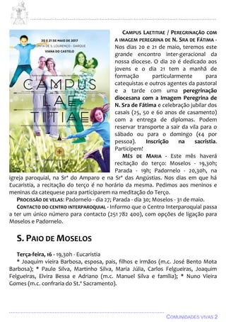 ................................................................................................................................
................................................................................................
COMUNIDADES VIVAS 2
CAMPUS LAETITIAE / PEREGRINAÇÃO COM
A IMAGEM PEREGRINA DE N. SRA DE FÁTIMA -
Nos dias 20 e 21 de maio, teremos este
grande encontro inter-geracional da
nossa diocese. O dia 20 é dedicado aos
jovens e o dia 21 tem a manhã de
formação particularmente para
catequistas e outros agentes da pastoral
e a tarde com uma peregrinação
diocesana com a Imagem Peregrina de
N. Sra de Fátima e celebração jubilar dos
casais (25, 50 e 60 anos de casamento)
com a entrega de diplomas. Podem
reservar transporte a sair da vila para o
sábado ou para o domingo (€4 por
pessoa). Inscrição na sacristia.
Participem!
MÊS DE MARIA - Este mês haverá
recitação do terço: Moselos - 19,30h;
Parada - 19h; Padornelo - 20,30h, na
igreja paroquial, na Srª do Amparo e na Srª das Angústias. Nos dias em que há
Eucaristia, a recitação do terço é no horário da mesma. Pedimos aos meninos e
meninas da catequese para participarem na meditação do Terço.
PROCISSÃO DE VELAS: Padornelo - dia 27; Parada - dia 30; Moselos - 31 de maio.
CONTACTO DO CENTRO INTERPAROQUIAL - Informo que o Centro Interparoquial passa
a ter um único número para contacto (251 782 400), com opções de ligação para
Moselos e Padornelo.
S. PAIO DE MOSELOS
Terça-feira, 16 - 19,30h - Eucaristia
* Joaquim vieira Barbosa, esposa, pais, filhos e irmãos (m.c. José Bento Mota
Barbosa); * Paulo Silva, Martinho Silva, Maria Júlia, Carlos Felgueiras, Joaquim
Felgueiras, Elvira Bessa e Adriano (m.c. Manuel Silva e família); * Nuno Vieira
Gomes (m.c. confraria do St.º Sacramento).
 