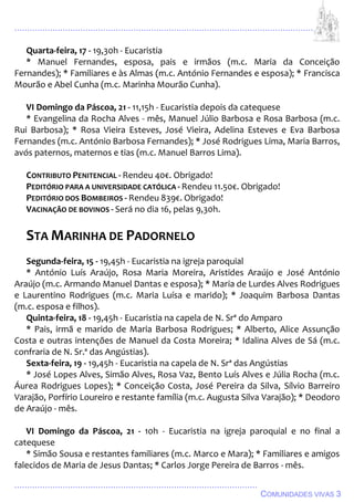 ................................................................................................................................
................................................................................................
COMUNIDADES VIVAS 3
Quarta-feira, 17 - 19,30h - Eucaristia
* Manuel Fernandes, esposa, pais e irmãos (m.c. Maria da Conceição
Fernandes); * Familiares e às Almas (m.c. António Fernandes e esposa); * Francisca
Mourão e Abel Cunha (m.c. Marinha Mourão Cunha).
VI Domingo da Páscoa, 21 - 11,15h - Eucaristia depois da catequese
* Evangelina da Rocha Alves - mês, Manuel Júlio Barbosa e Rosa Barbosa (m.c.
Rui Barbosa); * Rosa Vieira Esteves, José Vieira, Adelina Esteves e Eva Barbosa
Fernandes (m.c. António Barbosa Fernandes); * José Rodrigues Lima, Maria Barros,
avós paternos, maternos e tias (m.c. Manuel Barros Lima).
CONTRIBUTO PENITENCIAL - Rendeu 40€. Obrigado!
PEDITÓRIO PARA A UNIVERSIDADE CATÓLICA - Rendeu 11.50€. Obrigado!
PEDITÓRIO DOS BOMBEIROS - Rendeu 839€. Obrigado!
VACINAÇÃO DE BOVINOS - Será no dia 16, pelas 9,30h.
STA MARINHA DE PADORNELO
Segunda-feira, 15 - 19,45h - Eucaristia na igreja paroquial
* António Luís Araújo, Rosa Maria Moreira, Aristides Araújo e José António
Araújo (m.c. Armando Manuel Dantas e esposa); * Maria de Lurdes Alves Rodrigues
e Laurentino Rodrigues (m.c. Maria Luísa e marido); * Joaquim Barbosa Dantas
(m.c. esposa e filhos).
Quinta-feira, 18 - 19,45h - Eucaristia na capela de N. Srª do Amparo
* Pais, irmã e marido de Maria Barbosa Rodrigues; * Alberto, Alice Assunção
Costa e outras intenções de Manuel da Costa Moreira; * Idalina Alves de Sá (m.c.
confraria de N. Sr.ª das Angústias).
Sexta-feira, 19 - 19,45h - Eucaristia na capela de N. Srª das Angústias
* José Lopes Alves, Simão Alves, Rosa Vaz, Bento Luís Alves e Júlia Rocha (m.c.
Áurea Rodrigues Lopes); * Conceição Costa, José Pereira da Silva, Sílvio Barreiro
Varajão, Porfírio Loureiro e restante família (m.c. Augusta Silva Varajão); * Deodoro
de Araújo - mês.
VI Domingo da Páscoa, 21 - 10h - Eucaristia na igreja paroquial e no final a
catequese
* Simão Sousa e restantes familiares (m.c. Marco e Mara); * Familiares e amigos
falecidos de Maria de Jesus Dantas; * Carlos Jorge Pereira de Barros - mês.
 