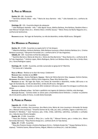 S. PAIO DE MOSELOS
   Quinta, 19 - 18h - Eucaristia
   * Hermínio António Alfaia - mês; * Maria de Jesus Barreiro - mês; * Júlio Azevedo (m.c. confraria do
Santíssimo).

   Domingo, 22 - 11h - Eucaristia depois da catequese
   * Júlio Rodrigues Azevedo - mês; * João Aguiar Sousa, Adelina Barbosa, Ana Barbosa, Deodoro Alves e
José Manuel Varajão Alves (m.c. António Alves e Amélia Sousa); * Maria Teresa da Rocha Nogueira (m.c.
confraria do Santíssimo).

   RENDIMENTO DO OVO - No lugar de Pantanhas, no mês de dezembro, rendeu 40,60 euros. Obrigado!


   STA MARINHA DE PADORNELO
    Quinta, 19 - 17,20h - Eucaristia na capela de N. Sr.ª do Amparo
    * Albertina Barbosa, Amâncio Barbosa, Ilídio Barbosa Lourenço e Maria António Barbosa (m.c. Cristina
Barbosa Lourenço); * Benjamim Fernandes (m.c. confraria de N. Sr.ª das Angústias).
    Sábado, 21 - 16h - Eucaristia no final da catequese
    * Quintino Barreiro e Maria da Silva (m.c. Silvina da Silva Barreiro); * Rosa Dantas (m.c. confraria de N.
Sr.ª das Angústias); * António Lopes, Maria Rodrigues, Bento Luís Barbosa Alves, Rosa Vaz e Simão Alves
(m.c. Áurea Rodrigues Lopes).

   Domingo, 22 - 14,30h - Eucaristia, sermão e procissão na igreja de St.ª Marinha
   * Em honra de S. Sebastião.

   RAMO DO MENINO - Realiza-se no dia 4 de março. Colaborem!
   NOMEAÇÃO PARA O PEDITÓRIO DO OVO 2012 -
   VALINHA E REQUIÃO: Aurora Rodrigues; SOBREIRO: Maria de Fátima Barreiro Silva; LAMARIGO: Zulmira Dantas;
OUTRABANDA: Ana Maria Lopes e Mónica Sofia Felgueiras; TOJAIS: Alice Barbosa Vaz.
   RENDIMENTO DO OVO - No lugar dos Tojais, nos meses de novembro e dezembro, rendeu 100 euros e no
lugar de Outrabanda, no mês de dezembro, rendeu 81,99 euros. Obrigado!
   ALMINHAS DO SOBREIRO - Durante o ano de 2011 renderam 110 euros. Este valor foi entregue à confraria das
Almas.
   ASSOCIAÇÃO DO CORAÇÃO DE JESUS - Vai fazer o peditório nos lugares do Sobreiro e Valinha, este domingo.
   ASSOCIAÇÃO CULTURAL - Convoca todos os sócios para a Assembleia-Geral Ordinária a realizar no próximo
dia 21 de janeiro, pelas 21 horas, na sede desta Associção.


   S. PEDRO DE PARADA
   Segunda, 16 - 17,20h - Eucaristia
   * Abel José Lourenço, Ana Lourenço, Ana Maria Lima, Maria de Lima Lourenço e Armando Sá Araújo
(m.c. Manuel Lima Lourenço); * Anselmo Gomes de Sá, mãe, pai, avós, cunhados, sogros e sobrinhos (m.c.
Amabília R. Mendes); * José Francisco, pais, irmãs, irmão, sobrinhas, sobrinhos, cunhados e cunhadas
(m.c. Aida de Jesus Pereira Varajão).
   Quarta, 18 - 17,20h - Eucaristia
   * Rosa dos Prazeres, marido e filhos (m.c. Lucília Sá); * Manuel Pereira, pais e irmãos (m.c. Maria
Fernandes Barreiro); * Rosa Pereira Araújo (m.c. confraria de N. Sr.ª das Dores).
   Sexta, 19 - 17,20h - Eucaristia
   * Rosa dos Prazeres Araújo e António Rodrigues Sá (m.c. Felisbela Araújo Sá); * Gaspar Barbosa Sá (m.c.
esposa); * António Soares, Manuel Gomes, Miguel, Alberto e às Almas (m.c. José de Caldas).
 