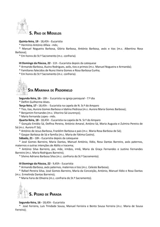 S. PAIO DE MOSELOS
   Quinta-feira, 19 - 18,45h - Eucaristia
   * Hermínio António Alfaia - mês;
   * Manuel Nogueira Barbosa, Glória Barbosa, António Barbosa, avós e tios (m.c. Albertina Rosa
Barbosa);
   * Em honra do St.º Sacramento (m.c. confraria).

   III Domingo da Páscoa, 22 - 11h - Eucaristia depois da catequese
   * Armando Barbosa, Auzira Rodrigues, avôs, tios e primos (m.c. Manuel Nogueira e Armanda);
   * Familiares falecidos de Nuno Vieira Gomes e Rosa Barbosa Cunha;
   * Em honra do St.º Sacramento (m.c. confraria).




          STA MARINHA DE PADORNELO
   Segunda-feira, 16 - 18h - Eucaristia na igreja paroquial - 7.º dia
   * Delfim Guilherme Alves.
   Terça-feira, 17 - 18,45h - Eucaristia na capela de N. Sr.ª do Amparo
   * Tios, tias, Aurora Gomes Barbosa e Idalina Pedrosa (m.c. Aurora Maria Gomes Barbosa);
   * Benjamim Fernandes (m.c. Vitorino Sá Lourenço);
   * Maria Fernanda Lopes - mês.
   Quarta-feira, 18 - 18,45h - Eucaristia na capela de N. Sr.ª do Amparo
   * Gonçalo Emídio Sá, Delfina Pereira, António Amaral, Antóno Sá, Maria Augusta e Zulmira Pereira de
Sá (m.c. Aurora P. Sá);
   * António de Jesus Barbosa, Franklim Barbosa e pais (m.c. Maria Rosa Barbosa de Sá);
   * Gaspar Barbosa de Sá e família (m.c. Maria de Fátima Castro).
   Sábado, 21 - 18h - Eucaristia depois da catequese
   * José Gomes Barreiro, Maria Dantas, Manuel António, Ilídio, Rosa Dantas Barreiro, avós paternos,
maternos e outras intenções de Abílio e Iracema;
   * António Silva Barreiro, pai, mãe, irmãos, irmã, Maria da Graça Fernandes e Justino Fernandes
Barreiro (m.c. Maria Rodrigues Barreiro);
   * Silvino Adriano Barbosa Silva (m.c. confraria do St.º Sacramento).

   III Domingo da Páscoa, 22 - 9,45h - Eucaristia
   * Armando Barbosa, avós paternos, maternos e tios (m.c. Celeste Barbosa);
   * Rafael Pereira Silva, José Gomes Barreiro, Maria da Conceição, António, Manuel Ilídio e Rosa Dantas
(m.c. Ermelinda Dantas Barreiro);
   * Maria Faria de Oliveira (m.c. confraria do St.º Sacramento).




           S. PEDRO DE PARADA
   Segunda-feira, 16 - 18,45h - Eucaristia
   * José Ferreira, Luís Trindade Sousa, Manuel Ferreira e Bento Sousa Ferreira (m.c. Maria de Sousa
Ferreira);
 