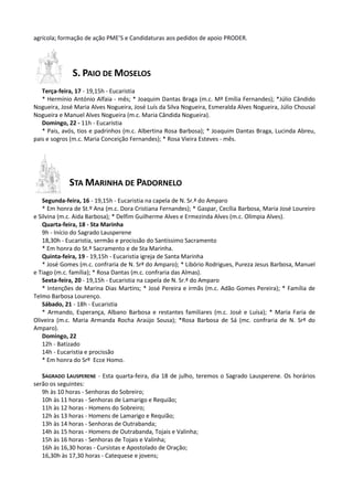 agrícola; formação de ação PME’S e Candidaturas aos pedidos de apoio PRODER.




              S. PAIO DE MOSELOS
   Terça-feira, 17 - 19,15h - Eucaristia
   * Hermínio António Alfaia - mês; * Joaquim Dantas Braga (m.c. Mª Emília Fernandes); *Júlio Cândido
Nogueira, José Maria Alves Nogueira, José Luís da Silva Nogueira, Esmeralda Alves Nogueira, Júlio Chousal
Nogueira e Manuel Alves Nogueira (m.c. Maria Cândida Nogueira).
   Domingo, 22 - 11h - Eucaristia
   * Pais, avós, tios e padrinhos (m.c. Albertina Rosa Barbosa); * Joaquim Dantas Braga, Lucinda Abreu,
pais e sogros (m.c. Maria Conceição Fernandes); * Rosa Vieira Esteves - mês.




             STA MARINHA DE PADORNELO
   Segunda-feira, 16 - 19,15h - Eucaristia na capela de N. Sr.ª do Amparo
   * Em honra de St.º Ana (m.c. Dora Cristiana Fernandes); * Gaspar, Cecília Barbosa, Maria José Loureiro
e Silvina (m.c. Aida Barbosa); * Delfim Guilherme Alves e Ermezinda Alves (m.c. Olímpia Alves).
   Quarta-feira, 18 - Sta Marinha
   9h - Início do Sagrado Lausperene
   18,30h - Eucaristia, sermão e procissão do Santíssimo Sacramento
   * Em honra do St.º Sacramento e de Sta Marinha.
   Quinta-feira, 19 - 19,15h - Eucaristia igreja de Santa Marinha
   * José Gomes (m.c. confraria de N. Srª do Amparo); * Libório Rodrigues, Pureza Jesus Barbosa, Manuel
e Tiago (m.c. família); * Rosa Dantas (m.c. confraria das Almas).
   Sexta-feira, 20 - 19,15h - Eucaristia na capela de N. Sr.ª do Amparo
   * Intenções de Marina Dias Martins; * José Pereira e irmãs (m.c. Adão Gomes Pereira); * Família de
Telmo Barbosa Lourenço.
   Sábado, 21 - 18h - Eucaristia
   * Armando, Esperança, Albano Barbosa e restantes familiares (m.c. José e Luísa); * Maria Faria de
Oliveira (m.c. Maria Armanda Rocha Araújo Sousa); *Rosa Barbosa de Sá (mc. confraria de N. Srª do
Amparo).
   Domingo, 22
   12h - Batizado
   14h - Eucaristia e procissão
   * Em honra do Srº Ecce Homo.

   SAGRADO LAUSPERENE - Esta quarta-feira, dia 18 de julho, teremos o Sagrado Lausperene. Os horários
serão os seguintes:
   9h às 10 horas - Senhoras do Sobreiro;
   10h às 11 horas - Senhoras de Lamarigo e Requião;
   11h às 12 horas - Homens do Sobreiro;
   12h às 13 horas - Homens de Lamarigo e Requião;
   13h às 14 horas - Senhoras de Outrabanda;
   14h às 15 horas - Homens de Outrabanda, Tojais e Valinha;
   15h às 16 horas - Senhoras de Tojais e Valinha;
   16h às 16,30 horas - Cursistas e Apostolado de Oração;
   16,30h às 17,30 horas - Catequese e jovens;
 