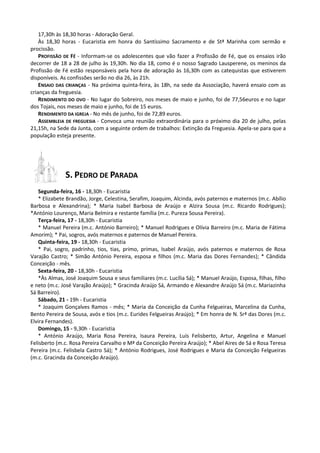 17,30h às 18,30 horas - Adoração Geral.
    Às 18,30 horas - Eucaristia em honra do Santíssimo Sacramento e de Stª Marinha com sermão e
procissão.
    PROFISSÃO DE FÉ - Informam-se os adolescentes que vão fazer a Profissão de Fé, que os ensaios irão
decorrer de 18 a 28 de julho às 19,30h. No dia 18, como é o nosso Sagrado Lausperene, os meninos da
Profissão de Fé estão responsáveis pela hora de adoração às 16,30h com as catequistas que estiverem
disponíveis. As confissões serão no dia 26, às 21h.
    ENSAIO DAS CRIANÇAS - Na próxima quinta-feira, às 18h, na sede da Associação, haverá ensaio com as
crianças da freguesia.
    RENDIMENTO DO OVO - No lugar do Sobreiro, nos meses de maio e junho, foi de 77,56euros e no lugar
dos Tojais, nos meses de maio e junho, foi de 15 euros.
    RENDIMENTO DA IGREJA - No mês de junho, foi de 72,89 euros.
    ASSEMBLEIA DE FREGUESIA - Convoca uma reunião extraordinária para o próximo dia 20 de julho, pelas
21,15h, na Sede da Junta, com a seguinte ordem de trabalhos: Extinção da Freguesia. Apela-se para que a
população esteja presente.




              S. PEDRO DE PARADA
   Segunda-feira, 16 - 18,30h - Eucaristia
   * Elizabete Brandão, Jorge, Celestina, Serafim, Joaquim, Alcinda, avós paternos e maternos (m.c. Abílio
Barbosa e Alexandrina); * Maria Isabel Barbosa de Araújo e Alzira Sousa (m.c. Ricardo Rodrigues);
*António Lourenço, Maria Belmira e restante família (m.c. Pureza Sousa Pereira).
   Terça-feira, 17 - 18,30h - Eucaristia
   * Manuel Pereira (m.c. António Barreiro); * Manuel Rodrigues e Olívia Barreiro (m.c. Maria de Fátima
Amorim); * Pai, sogros, avós maternos e paternos de Manuel Pereira.
   Quinta-feira, 19 - 18,30h - Eucaristia
   * Pai, sogro, padrinho, tios, tias, primo, primas, Isabel Araújo, avós paternos e maternos de Rosa
Varajão Castro; * Simão António Pereira, esposa e filhos (m.c. Maria das Dores Fernandes); * Cândida
Conceição - mês.
   Sexta-feira, 20 - 18,30h - Eucaristia
   *Às Almas, José Joaquim Sousa e seus familiares (m.c. Lucília Sá); * Manuel Araújo, Esposa, filhas, filho
e neto (m.c. José Varajão Araújo); * Gracinda Araújo Sá, Armando e Alexandre Araújo Sá (m.c. Mariazinha
Sá Barreiro).
   Sábado, 21 - 19h - Eucaristia
   * Joaquim Gonçalves Ramos - mês; * Maria da Conceição da Cunha Felgueiras, Marcelina da Cunha,
Bento Pereira de Sousa, avós e tios (m.c. Eurides Felgueiras Araújo); * Em honra de N. Srª das Dores (m.c.
Elvira Fernandes).
   Domingo, 15 - 9,30h - Eucaristia
   * António Araújo, Maria Rosa Pereira, Isaura Pereira, Luís Felisberto, Artur, Angelina e Manuel
Felisberto (m.c. Rosa Pereira Carvalho e Mª da Conceição Pereira Araújo); * Abel Aires de Sá e Rosa Teresa
Pereira (m.c. Felisbela Castro Sá); * António Rodrigues, José Rodrigues e Maria da Conceição Felgueiras
(m.c. Gracinda da Conceição Araújo).
 