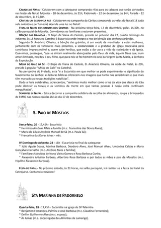 CABAZES DE NATAL - Colaborem com a catequese comprando rifas para os cabazes que serão sorteados
nas festas de Natal: Moselos - 20 de dezembro, às 21h; Padornelo - 22 de dezembro, às 14h; Parada - 22
de dezembro, às 15,30h.
CÁRITAS: UM GESTO PELA PAZ - Colaborem na campanha da Cáritas comprando as velas do Natal (1€ cada
vela colorida e perfumada). Acenda uma luz no Natal!
FESTA DE NATAL DOS UTENTES DOS CENTROS - Na próxima terça-feira, 17 de dezembro, pelas 14,30h, no
salão paroquial de Moselos. Convidamos os familiares a estarem presentes.
BÊNÇÃO DAS GRÁVIDAS - O Bispo de Viana do Castelo, preside no próximo dia 22, quarto domingo do
Advento, às 18 horas na Catedral à Eucaristia onde integra o rito de bênção das senhoras grávidas.
Segundo D. Anacleto Oliveira, a bênção das grávidas, é um modo de manifestar a estas mulheres,
juntamente com os familiares mais próximos, a solidariedade e a gratidão de Igreja diocesana pelo
contributo imprescindível e, quem sabe heróico, que estão a dar para a vida da sociedade e da Igreja.
Queremos, prossegue, "que se sintam realmente abençoadas pelo Deus da vida, aquele Deus que, num
amor ilimitado, nos deu o seu Filho, que para nós se fez homem no seio da Virgem Santa Maria, a Senhora
da Expectação.
MISSA DO GALO NA SÉ - O Bispo de Viana do Castelo, D. Anacleto Oliveira, na noite de Natal, às 23h,
preside à popular "Missa do Galo” na Catedral.
Na perspetiva do Prelado, esta "é a Eucaristia em que melhor se pode experimentar o significado do
Nascimento do Senhor: as leituras bíblicas oferecem-nos imagens que tanto nos sensibilizam e que mais
têm marcado as nossas tradições natalícias”.
Dada a hora celebrativa, acrescentou, "sentimos muito melhor como a luz da vida que desce do Céu
pode destruir as trevas e as sombras da morte em que tantas pessoas à nossa volta continuam
mergulhadas".
SEMENTES DE NATAL - Está a decorrer a campanha solidária de recolha de alimentos, roupa e brinquedos
de EMRC nas nossas escolas até ao dia 17 de dezembro.

S. PAIO DE MOSELOS
Sexta-feira, 20 - 17,45h - Eucaristia
* Hermínio António Alfaia e família (m.c. Francelina das Dores Alves);
* Maria do Céu e António Manuel de Sá (m.c. Paula Sá);
* Francelina das Dores Alves - mês.
IV Domingo do Advento, 22 - 11h - Eucaristia no final da catequese
* João Aguiar Sousa, Adelina Barbosa, Deodoro Alves, José Manuel Alves, Umbolina Caldas e Maria
Gonçalves Carvalho (m.c. António Alves e família);
* Familiares falecidos de Nuno Vieira Gomes e Rosa Barbosa Cunha;
* Alexandre António Barbosa, Albertina Rosa Barbosa e por todas as mães e pais de Moselos (m.c.
Hipólito Alexandre Barbosa).
FESTA DE NATAL - No próximo sábado, às 21 horas, no salão paroquial, irá realizar-se a festa de Natal da
Catequese. Contamos convosco!

STA MARINHA DE PADORNELO
Quarta-feira, 18 - 17,45h - Eucaristia na igreja de Stª Marinha
* Benjamim Fernandes, Palmira e José Barbosa (m.c. Claudina Fernandes);
* Delfim Guilherme Alves (m.c. esposa);
* Às Almas (m.c. encarregado das Alminhas de Lamarigo).

 
