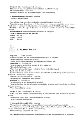 Sábado, 21 - 16h - Eucaristia depois da catequese
* Geraldo Barbosa Lourenço e Palmira Pereira Barbosa (m.c. filha Gracinda);
* Maria do Céu Ribeiro Soares - mês;
* Júlia Jesus Barbosa e José Joaquim da Silva (m.c. Maria Barbosa Silva).
IV Domingo do Advento, 22 - 9,45h - Eucaristia
* Intenções dos paroquianos.
FESTA DE NATAL - No próximo domingo, às 14h, na sede da Associação. Apareçam!
ASSOCIAÇÃO CULTURAL - Este sábado, 14 de dezembro, haverá oficina de manualidades com os pintores
Alua & Pólen e a professora Rosa Duarte, na sede da associação, a partir das 20,30h. Apareçam!
PEDITÓRIO DO OVO - No lugar do Sobreiro, nos meses de novembro e dezembro, rendeu 47,80€.
Obrigado!
PEDITÓRIO DA IGREJA - No mês de novembro, rendeu 96,09€. Obrigado!
CONTAS DA COMISSÃO DE FESTAS DE S. SEBASTIÃO
Receita 544,10€
Despesa 180,00€
Saldo
364,10€

S. PEDRO DE PARADA
Terça-feira, 17 - 17,45h - Eucaristia
* Ortelinda Lourenço, pai, mãe, sogro, sogra e restante família de Arnaldina;
* Às Almas e António Amorim (m.c. Lucília Sá);
* Delfim Lourenço Amorim e Clarisse Rodrigues da Cunha Amorim - mês.
Quarta-feira, 18 - 17h - Eucaristia
* António Lourenço Amorim (m.c. confraria de N. Srª das Dores);
* Olívia da Cunha Meneses - mês;
* Rosa Oliveira, Manuel Domingues e avôs (m.c. Manuel António Domingues).
Quinta-feira, 19 - 17h - Eucaristia
* António Lourenço Araújo, Maria das Dores, Secundino Sá, Gracinda Araújo e Manuel Lourenço
Barreiro (m.c. Marcília Sousa Araújo Sá);
* Em honra de N. Srª do Rosário (m.c. confraria);
* Maria Cerqueira Barbosa (m.c. Bento Barbosa).
Sexta-feira, 20 - 17h - Eucaristia
* Anselmo Gomes de Sá e familiares (m.c. Amabília);
* Jorge de Sá, Maria Rita, Maria Fernanda, José de Castro Amorim e Rosa Pereira Araújo (m.c. Maria
das Dores Amorim);
* Aires Mata de Sá (m.c. esposa).
Sábado, 21 - 17h - Eucaristia depois da catequese
* Mãe, avós, tios, cunhado, Alexandre Lourenço e outras intenções (m.c. Maria Paula Felgueiras
Araújo);
* José Joaquim Pereira Sousa e restante família (m.c. Lucília Sá);
* Antero Fernandes Barbosa - mês.
IV Domingo do Advento, 22 - 8,30h - Eucaristia
* Manuel António Sá, Clara Rosa Fernandes, filhos e netos (m.c. Ermelinda Fernandes de Sá);
* Erminda Pereira, Manuel Machado, Pedrina da Cruz, Nuno Machado, António, Maria, Camilo e
restante família de Vascões (m.c. Etelvina Pereira Barbosa);
* Armando Varajão Araújo (m.c. neta Carla).
FESTA DE NATAL - No próximo domingo, 22 de dezembro, às 15,30h, na sede da Associação. Apareçam!

 
