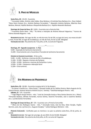 S. PAIO DE MOSELOS
Sexta-feira, 20 - 19,15h - Eucaristia
* Conceição Caldas, António João Caldas, Rosa Barbosa e Ermelinda Rosa Barbosa (m.c. Rosa Caldas);
*Rosa Vieira Esteves (m.c. António Barbosa Fernandes); * Alexandre António Barbosa, Albertina Rosa
Barbosa, Manuel, Hipólito Barbosa e Requelinda Barbosa (m.c. Hipólito Alexandre Barbosa).
Domingo do Corpo de Deus, 22 - 9,45h - Eucaristia com a festa da Vida
* Francelina Dores Alves - mês; * Às Almas e intenções de António Manuel Felgueiras; * Aurora de
Fátima Azevedo Nogueira - mês.
RENDIMENTO DO OVO - No lugar de Afe, no mês de maio, foi de 55€; no lugar de Lama, nos meses de abril
e maio, foi de 35€; no lugar de Escadabouça, no mês de maio, foi de 12,22€. Obrigado!
VACINAÇÃO DOS CÃES - No próximo dia 7 de julho, às 9h, na Junta de Freguesia.
-------------**--------------
Domingo, 29 - Sagrado Lausperene - S. Paio
9,30h - Exposição do Santíssimo Sacramento
15,30h - Encerramento com a Eucaristia e Procissão do Santíssimo Sacramento
HORÁRIO DO SAGRADO LAUSPERENE - 29 de junho
9,30h - 11,30h - Senhoras e meninas de Afe e Escadabouça;
11,30h - 12,30h - Rapazes e homens da Paróquia;
12,30h - 14,30h - Senhoras e meninas de Pantanhas e Lama;
14,30h - 15,30h - Catequese e Adoração Geral
15,30h - Encerramento.
STA MARINHA DE PADORNELO
Sexta-feira, 20 - 18,30h - Eucaristia na igreja de N. Srª do Amparo
* Às Almas e família (m.c. Sílvia Costa); * Gonçalo Emídio de Sá, Delfina Pereira, Maria Augusta de Sá,
Zulmira Pereira, António Amaral e António Sá (m.c. família); * Deolinda Rodrigues Pereira - mês.
Sábado, 21 - 17h - Eucaristia
* Tiago Miguel Araújo Pereira - mês; * José da Conceição Araújo e Rosa Dantas Barreiro (m.c. filhos);
*Armando Barbosa, Alfredo Fernandes, Aurora Gomes, Severino Fernandes, José e Casemira Barbosa
(m.c. Lucinda Gomes Fernandes).
Domingo do Corpo de Deus, 22 - 15h - Eucaristia com a Primeira Comunhão
* Maria do Céu Rodrigues Soares - mês; * Conceição Costa, José da Silva, Sílvio Varajão, Virgílio
Barreiro, avós, tios e primos (m.c. Augusta Varajão); * Julieta Rodrigues Monteiro - mês.
PRIMEIRA COMUNHÃO - Confissões para os meninos e os pais na próxima sexta-feira, 20 de junho, às
21h30.
RENDIMENTO DO OVO - No lugar de Lamarigo, do ano 2014, foi de 54,50€. Obrigado!
VACINAÇÃO DOS CÃES - No próximo dia 8 de jullho, às 9h, na Junta de Freguesia.
-------------**--------------
 