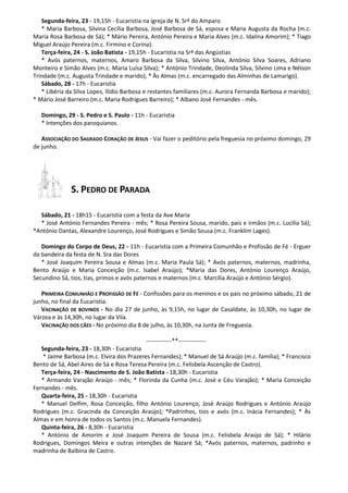 Segunda-feira, 23 - 19,15h - Eucaristia na igreja de N. Srª do Amparo
* Maria Barbosa, Silvina Cecília Barbosa, José Barbosa de Sá, esposa e Maria Augusta da Rocha (m.c.
Maria Rosa Barbosa de Sá); * Mário Pereira, António Pereira e Maria Alves (m.c. Idalina Amorim); * Tiago
Miguel Araújo Pereira (m.c. Firmino e Corina).
Terça-feira, 24 - S. João Batista - 19,15h - Eucaristia na Srª das Angústias
* Avós paternos, maternos, Amaro Barbosa da Silva, Silvino Silva, António Silva Soares, Adriano
Monteiro e Simão Alves (m.c. Maria Luísa Silva); * António Trindade, Deolinda Silva, Silvino Lima e Nélson
Trindade (m.c. Augusta Trindade e marido); * Às Almas (m.c. encarregado das Alminhas de Lamarigo).
Sábado, 28 - 17h - Eucaristia
* Libéria da Silva Lopes, Ilídio Barbosa e restantes familiares (m.c. Aurora Fernanda Barbosa e marido);
* Mário José Barreiro (m.c. Maria Rodrigues Barreiro); * Albano José Fernandes - mês.
Domingo, 29 - S. Pedro e S. Paulo - 11h - Eucaristia
* Intenções dos paroquianos.
ASSOCIAÇÃO DO SAGRADO CORAÇÃO DE JESUS - Vai fazer o peditório pela freguesia no próximo domingo, 29
de junho.
S. PEDRO DE PARADA
Sábado, 21 - 18h15 - Eucaristia com a festa da Ave Maria
* José António Fernandes Pereira - mês; * Rosa Pereira Sousa, marido, pais e irmãos (m.c. Lucília Sá);
*António Dantas, Alexandre Lourenço, José Rodrigues e Simão Sousa (m.c. Franklim Lages).
Domingo do Corpo de Deus, 22 - 11h - Eucaristia com a Primeira Comunhão e Profissão de Fé - Erguer
da bandeira da festa de N. Sra das Dores
* José Joaquim Pereira Sousa e Almas (m.c. Maria Paula Sá); * Avós paternos, maternos, madrinha,
Bento Araújo e Maria Conceição (m.c. Isabel Araújo); *Maria das Dores, António Lourenço Araújo,
Secundino Sá, tios, tias, primos e avós paternos e maternos (m.c. Marcília Araújo e António Sérgio).
PRIMEIRA COMUNHÃO E PROFISSÃO DE FÉ - Confissões para os meninos e os pais no próximo sábado, 21 de
junho, no final da Eucaristia.
VACINAÇÃO DE BOVINOS - No dia 27 de junho, às 9,15h, no lugar de Casaldate, às 10,30h, no lugar de
Várzea e às 14,30h, no lugar da Vila.
VACINAÇÃO DOS CÃES - No próximo dia 8 de julho, às 10,30h, na Junta de Freguesia.
-------------**--------------
Segunda-feira, 23 - 18,30h - Eucaristia
* Jaime Barbosa (m.c. Elvira dos Prazeres Fernandes); * Manuel de Sá Araújo (m.c. família); * Francisco
Bento de Sá, Abel Aires de Sá e Rosa Teresa Pereira (m.c. Felisbela Ascenção de Castro).
Terça-feira, 24 - Nascimento de S. João Batista - 18,30h - Eucaristia
* Armando Varajão Araújo - mês; * Florinda da Cunha (m.c. José e Céu Varajão); * Maria Conceição
Fernandes - mês.
Quarta-feira, 25 - 18,30h - Eucaristia
* Manuel Delfim, Rosa Conceição, filho António Lourenço, José Araújo Rodrigues e António Araújo
Rodrigues (m.c. Gracinda da Conceição Araújo); *Padrinhos, tios e avós (m.c. Inácia Fernandes); * Às
Almas e em honra de todos os Santos (m.c. Manuela Fernandes).
Quinta-feira, 26 - 8,30h - Eucaristia
* António de Amorim e José Joaquim Pereira de Sousa (m.c. Felisbela Araújo de Sá); * Hilário
Rodrigues, Domingos Meira e outras intenções de Nazaré Sá; *Avós paternos, maternos, padrinho e
madrinha de Balbina de Castro.
 