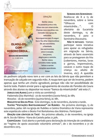................................................................................................................................
................................................................................................
COMUNIDADES VIVAS 2
SEMANA DOS SEMINÁRIOS -
Realiza-se de 8 a 15 de
novembro, sobre o tema
“Olhou-os com
misericórdia…”. O
ofertório da Eucaristia
deste domingo, 15 de
novembro, é para o
Seminário Diocesano.
NÃO TE REFUGIES - Vamos
participar nesta iniciativa
para apoiar os refugiados
em migração na Sérvia,
através de bens essenciais
para se protegerem do frio
(cobertores, mantas, luvas
e gorros, impermeáveis,
casacos e outra roupa de
criança ou adulto de
inverno, etc). A questão
de pedirem calçado novo tem a ver com as leis da Sérvia que não permitem a
transação de calçado em segunda mão. A roupa tem que ser de inverno, pedem
apenas que tenha um cheiro agradável, porque não vão ter possibilidade de
lavá-la toda. Podem enviar para o agrupamento de escolas de Paredes de Coura
através dos alunos ou depositar no nosso “banco da misericórdia” até esta 2ª.
JUBILEU DAS ALMAS (com a visita ao cemitério):
Padornelo (Sta Marinha) - 20 de novembro (sexta-feira), às 18h;
Moselos - 26 de novembro (quinta-feira), às 18h.
MAGUSTO NA SRA DA PENA - Este domingo, 15 de novembro, durante a tarde.
TEATRO “VISITAÇÕES BARTOLOMEANAS” EM RUBIÃES - No próximo domingo, 15 de
novembro, pelas 16h na igreja de Rubiães o Centro Dramático de Viana representa
este espetáculo sobre o Beato Frei Bartolomeu dos Mártires. Participem!
ORAÇÃO COM CÂNTICOS DE TAIZÉ - No próximo sábado, 21 de novembro, na igreja
de N. Sra de Fátima - Viana do Castelo pelas 21,30h.
COOPECOURA - Está aberto o período para declaração da intenção de candidatura
ao “regime de apoio associado voluntário animais”, de 2 de novembro a 31 de
dezembro 2015.
 