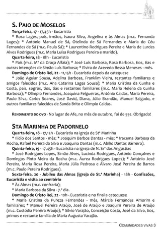 ................................................................................................................................
................................................................................................
COMUNIDADES VIVAS 3
S. PAIO DE MOSELOS
Terça-feira, 17 - 17,45h - Eucaristia
* Rosa Lages, pais, irmãos, Isaura Silva, Angelina e às Almas (m.c. Fernanda
Lages); * António Manuel de Sá, Otelinda de Sá Fernandes e Maria do Céu
Fernandes de Sá (m.c. Paula Sá); * Laurentino Rodrigues Pereira e Maria de Lurdes
Alves Rodrigues (m.c. Maria Luísa Rodrigues Pereira e marido).
Quarta-feira, 18 - 18h - Eucaristia
* Pais (m.c. Mª da Graça Alfaia); * José Luís Barbosa, Rosa Barbosa, tios, tias e
outras intenções de Simão Luís Barbosa; * Elvira de Azevedo Bessa Meneses - mês.
Domingo de Cristo Rei, 22 - 11,15h - Eucaristia depois da catequese
* João Aguiar Sousa, Adelina Barbosa, Franklim Vieira, restantes familiares e
amigos falecidos (m.c. Ana Catarina Lages Sousa); * Maria Cristina da Cunha e
Costa, pais, sogros, tios, tias e restantes familiares (m.c. Maria Helena da Cunha
Barbosa); * Olímpio Fernandes, Joaquina Felgueiras, António Caldas, Maria Pereira,
Paulo Silva, Carlos Soares, José David, Diana, Júlio Brandão, Manuel Salgado, e
outros familiares falecidos de Sanda Brito e Olímpio Caldas.
RENDIMENTO DO OVO - No lugar de Afe, no mês de outubro, foi de 55€. Obrigado!
STA MARINHA DE PADORNELO
Quarta-feira, 18 - 17,15h - Eucaristia na igreja de Stª Marinha
* Ilídio dos Santos - mês; * Joaquim Barbos Dantas - mês; * Iracema Barbosa da
Rocha, Rafael Pereira da Silva e Joaquina Dantas (m.c. Abílio Dantas Barreiro).
Quinta-feira, 19 - 17,45h - Eucaristia na igreja de N. Srª das Angústias
* José Rodrigues Lopes, Simão Alves, Lucinda Rodrigues, António Gonçalves e
Domingos Pinto Meira da Rocha (m.c. Áurea Rodrigues Lopes); * António José
Pereira, Maria Rosa Pereira, Maria Júlia Pedrosa e Álvaro José Pereira de Barros
(m.c. Paulo Pereira Rodrigues).
Sexta-feira, 20 - Jubileu das Almas (igreja de St.ª Marinha) - 18h - Confissões,
Eucaristia e visita ao cemitério
* Às Almas (m.c. confraria);
* Maria Barbosa da Silva - 7.º dia.
Domingo de Cristo Rei, 22 - 10h - Eucaristia e no final a catequese
* Maria Cristina da Pureza Fernandes - mês, Márcia Fernandes Amorim e
familiares; * Manuel Pereira Araújo, José de Araújo e Joaquim Pereira de Araújo
(m.c. Custódia Pereira Araújo); * Sílvio Varajão, Conceição Costa, José da Silva, tios,
primos e restante família de Maria Augusta Varajão.
 