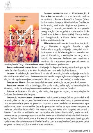 ................................................................................................................................
................................................................................................
COMUNIDADES VIVAS 2
CAMPUS MISERICORDIAE E PEREGRINAÇÃO À
PORTA SANTA - Nos dias 21 e 22 de maio realiza-
se no Centro Pastoral Paulo VI - Darque (Viana
do Castelo) o Campus Misericordiae. O sábado,
21 de maio, será mais dirigido aos jovens e o
domingo, 22 de maio, será o dia de uma grande
peregrinação (às 14,30h) e celebração à Sé
Catedral e à Porta Santa (16h). Vamos todos
em Peregrinação à Porta Santa neste Ano
Jubilar da Misericórdia!
MÊS DE MARIA - Este mês haverá recitação do
terço: Moselos - 19,30h; Parada - 19h;
Padornelo - 20,30h, na igreja paroquial, na Srª
do Amparo e na Srª das Angústias. Nos dias em
que há Eucaristia, a recitação do terço é no
horário da mesma. Pedimos aos meninos e
meninas da catequese para participarem na
meditação do Terço. PROCISSÃO DE VELAS - Padornelo: 31 de maio.
FESTA DO DIVINO ESPÍRITO SANTO - Na igreja do Espírito Santo, este domingo, 15 de
maio, às 11h - Eucaristia e às 16h - Procissão em honra do Espírito Santo.
CRISMA - A celebração do Crisma é no dia 28 de maio, às 10h, na igreja matriz da
Vila de Paredes de Coura. Teremos encontros de preparação no salão paroquial da
vila, às 21h: 23 de maio (encontro do Sr. Bispo com os crismandos) e 27 de maio.
CONCERTO A MARIA - Ensaios terça-feira e quarta-feira, às 21,10h, em Padornelo.
FESTA DA FAMÍLIA - Este domingo, dia 15 de maio, pelas 15h, na Associação de
Moselos, tarde de animação com concertinas e lanche para as famílias.
DÁDIVA DE SANGUE - No dia 27 de maio, das 9,30 às 12,30h, na Associação de
Dadores Benévolos de Sangue.
COURAÇÃO PROMOVE FEIRA DO EMPREGO - Vai acontecer na próxima quarta-feira, 18
de maio, das 10h às 17h, no Centro Cultural de Paredes de Coura, e que constituirá
uma oportunidade para as pessoas fazerem a sua candidatura às empresas que
estão a recrutar no concelho (estarão presentes todas as que recrutam para as
maiores unidades industriais). No mesmo dia, por volta das 14h30m, decorrerá o
Fórum "Um dia: a indústria nos territórios de baixa densidade", onde estarão
presentes os quatro representantes das maiores unidades industriais: MGI Coutier,
Kyaia, Valber Ibérica e Doureca. Pedem ainda para informar que este domingo, dia
15 de maio, vão comemorar o Dia da Família, com a atuação dos Contraponto, pelas
21h30m, no Centro Cultural de Paredes de Coura.
 