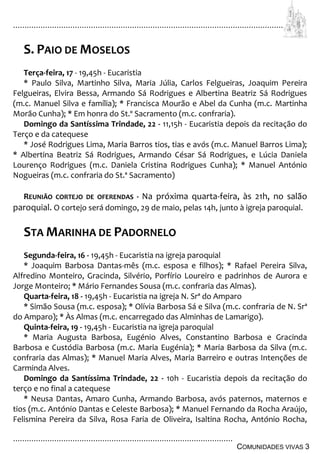 ................................................................................................................................
................................................................................................
COMUNIDADES VIVAS 3
S. PAIO DE MOSELOS
Terça-feira, 17 - 19,45h - Eucaristia
* Paulo Silva, Martinho Silva, Maria Júlia, Carlos Felgueiras, Joaquim Pereira
Felgueiras, Elvira Bessa, Armando Sá Rodrigues e Albertina Beatriz Sá Rodrigues
(m.c. Manuel Silva e família); * Francisca Mourão e Abel da Cunha (m.c. Martinha
Morão Cunha); * Em honra do St.º Sacramento (m.c. confraria).
Domingo da Santíssima Trindade, 22 - 11,15h - Eucaristia depois da recitação do
Terço e da catequese
* José Rodrigues Lima, Maria Barros tios, tias e avós (m.c. Manuel Barros Lima);
* Albertina Beatriz Sá Rodrigues, Armando César Sá Rodrigues, e Lúcia Daniela
Lourenço Rodrigues (m.c. Daniela Cristina Rodrigues Cunha); * Manuel António
Nogueiras (m.c. confraria do St.ª Sacramento)
REUNIÃO CORTEJO DE OFERENDAS - Na próxima quarta-feira, às 21h, no salão
paroquial. O cortejo será domingo, 29 de maio, pelas 14h, junto à igreja paroquial.
STA MARINHA DE PADORNELO
Segunda-feira, 16 - 19,45h - Eucaristia na igreja paroquial
* Joaquim Barbosa Dantas-mês (m.c. esposa e filhos); * Rafael Pereira Silva,
Alfredino Monteiro, Gracinda, Silvério, Porfírio Loureiro e padrinhos de Aurora e
Jorge Monteiro; * Mário Fernandes Sousa (m.c. confraria das Almas).
Quarta-feira, 18 - 19,45h - Eucaristia na igreja N. Srª do Amparo
* Simão Sousa (m.c. esposa); * Olívia Barbosa Sá e Silva (m.c. confraria de N. Srª
do Amparo); * Às Almas (m.c. encarregado das Alminhas de Lamarigo).
Quinta-feira, 19 - 19,45h - Eucaristia na igreja paroquial
* Maria Augusta Barbosa, Eugénio Alves, Constantino Barbosa e Gracinda
Barbosa e Custódia Barbosa (m.c. Maria Eugénia); * Maria Barbosa da Silva (m.c.
confraria das Almas); * Manuel Maria Alves, Maria Barreiro e outras Intenções de
Carminda Alves.
Domingo da Santíssima Trindade, 22 - 10h - Eucaristia depois da recitação do
terço e no final a catequese
* Neusa Dantas, Amaro Cunha, Armando Barbosa, avós paternos, maternos e
tios (m.c. António Dantas e Celeste Barbosa); * Manuel Fernando da Rocha Araújo,
Felismina Pereira da Silva, Rosa Faria de Oliveira, Isaltina Rocha, António Rocha,
 