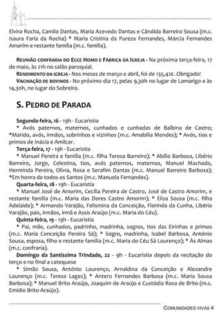 ................................................................................................................................
................................................................................................
COMUNIDADES VIVAS 4
Elvira Rocha, Camilo Dantas, Maria Azevedo Dantas e Cândida Barreiro Sousa (m.c.
Isaura Faria da Rocha) * Maria Cristina da Pureza Fernandes, Márcia Fernandes
Amorim e restante família (m.c. família).
REUNIÃO CONFRARIA DO ECCE HOMO E FÁBRICA DA IGREJA - Na próxima terça-feira, 17
de maio, às 21h no salão paroquial.
RENDIMENTO DA IGREJA - Nos meses de março e abril, foi de 135,42€. Obrigado!
VACINAÇÃO DE BOVINOS - No próximo dia 17, pelas 9,30h no lugar de Lamarigo e às
14,30h, no lugar do Sobreiro.
S. PEDRO DE PARADA
Segunda-feira, 16 - 19h - Eucaristia
* Avós paternos, maternos, cunhados e cunhadas de Balbina de Castro;
*Marido, avós, irmãos, sobrinhos e vizinhos (m.c. Amabília Mendes); * Avós, tios e
primos de Inácia e Amílcar.
Terça-feira, 17 - 19h - Eucaristia
* Manuel Pereira e família (m.c. filha Teresa Barreiro); * Abílio Barbosa, Libério
Barreiro, Jorge, Celestina, tios, avós paternos, maternos, Manuel Machado,
Herminda Pereira, Olívia, Rosa e Serafim Dantas (m.c. Manuel Barreiro Barbosa);
*Em honra de todos os Santos (m.c. Manuela Fernandes).
Quarta-feira, 18 - 19h - Eucaristia
* Manuel José de Amorim, Cecília Pereira de Castro, José de Castro Amorim, e
restante família (m.c. Maria das Dores Castro Amorim); * Elisa Sousa (m.c. filha
Adelaide); * Armando Varajão, Felismina da Conceição, Florinda da Cunha, Libéria
Varajão, pais, irmãos, irmã e Assis Araújo (m.c. Maria do Céu).
Quinta-feira, 19 - 19h - Eucaristia
* Pai, mãe, cunhados, padrinho, madrinha, sogros, tios das Eirinhas e primos
(m.c. Maria Conceição Pereira Sá); * Sogro, madrinha, Isabel Barbosa, António
Sousa, esposa, filho e restante família (m.c. Maria do Céu Sá Lourenço); * Às Almas
(m.c. confraria).
Domingo da Santíssima Trindade, 22 - 9h - Eucaristia depois da recitação do
terço e no final a catequese
* Simão Sousa, António Lourenço, Arnaldina da Conceição e Alexandre
Lourenço (m.c. Teresa Lages); * Antero Fernandes Barbosa (m.c. Maria Sousa
Barbosa); * Manuel Brito Araújo, Joaquim de Araújo e Custódia Rosa de Brito (m.c.
Emídio Brito Araújo).
 