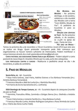 ................................................................................................................................
................................................................................................
COMUNIDADES VIVAS 2
DIA MUNDIAL DAS
MISSÕES - No próximo
domingo, 22 de outubro,
celebra-se o dia mundial
das Missões com o tema
“Com MARIA, Missão de
Paz”. O peditório da
Eucaristia é para as
Missões.
ORAÇÃO COM CÂNTICOS
DE TAIZÉ - Na No próximo
sábado, 21 de outubro,
às 21,30h na igreja da
Lapa - Ponte de Lima.
FEJ 2017 EM BRAGA -
Temos no próximo dia 4 de novembro o Fórum Ecuménico Jovem (FEJ) que este ano
se realiza em Braga. Quem pretender transporte pode falar connosco que
organizaremos se houver número suficiente de interessados. Podem manifestar o
vosso interesse através do e-mail: pastoraljuvenilviana@gmail.com
CARTA PASTORAL AOS DIOCESANOS: SOMOS IGREJA QUE AGRADECE - Podem adquirir a carta
pastoral do nosso bispo D. Anacleto Oliveira por €5 cada, junto dos catequistas.
LIGA PORTUGUESA CONTRA O CANCRO - Realiza-se o peditório anual no dia 1 de
novembro, à saída do cemitério.
S. PAIO DE MOSELOS
Sexta-feira, 20 - 19h - Eucaristia
* Rosa Vieira Esteves, José Vieira, Adelina Esteves e Eva Barbosa Fernandes (m.c.
António Barbosa Fernandes);
* Francisca Mourão e Abel da Cunha (m.c. Martinha Mourão);
* Em honra do St.mo Sacramento (m.c. confraria).
XXIX Domingo do Tempo Comum, 22 - 11h - Eucaristia depois da catequese (reunião
de pais no final)
* Hermínio, Francelina Alfaia, Carminda e Edviges Barros (m.c. Otelinda e António
Barros);
* Nuno VieiraGomes e restante família (m.c. Rosa Barbosa Cunha);
* Francisca Mourão Cunha, António Rodrigues Gonçalves e Rosa Arminda da Cunha
(m.c. Vitória das Dores Cunha Vidal).
 