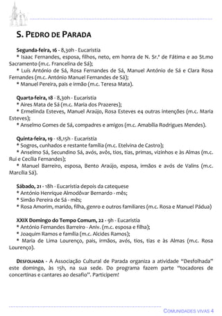 ................................................................................................................................
................................................................................................
COMUNIDADES VIVAS 4
S. PEDRO DE PARADA
Segunda-feira, 16 - 8,30h - Eucaristia
* Isaac Fernandes, esposa, filhos, neto, em honra de N. Sr.ª de Fátima e ao St.mo
Sacramento (m.c. Francelina de Sá);
* Luís António de Sá, Rosa Fernandes de Sá, Manuel António de Sá e Clara Rosa
Fernandes (m.c. António Manuel Fernandes de Sá);
* Manuel Pereira, pais e irmão (m.c. Teresa Mata).
Quarta-feira, 18 - 8,30h - Eucaristia
* Aires Mata de Sá (m.c. Maria dos Prazeres);
* Ermelinda Esteves, Manuel Araújo, Rosa Esteves e4 outras intenções (m.c. Maria
Esteves);
* Anselmo Gomes de Sá, compadres e amigos (m.c. Amabília Rodrigues Mendes).
Quinta-feira, 19 - 18,15h - Eucaristia
* Sogros, cunhados e restante família (m.c. Etelvina de Castro);
* Anselmo Sá, Secundino Sá, avós, avôs, tios, tias, primas, vizinhos e às Almas (m.c.
Rui e Cecília Fernandes);
* Manuel Barreiro, esposa, Bento Araújo, esposa, irmãos e avós de Valins (m.c.
Marcília Sá).
Sábado, 21 - 18h - Eucaristia depois da catequese
* António Henrique Almodôvar Bernardo - mês;
* Simão Pereira de Sá - mês;
* Rosa Amorim, marido, filha, genro e outros familiares (m.c. Rosa e Manuel Pádua)
XXIX Domingo do Tempo Comum, 22 - 9h - Eucaristia
* António Fernandes Barreiro - Aniv. (m.c. esposa e filha);
* Joaquim Ramos e família (m.c. Alcides Ramos);
* Maria de Lima Lourenço, pais, irmãos, avós, tios, tias e às Almas (m.c. Rosa
Lourenço).
DESFOLHADA - A Associação Cultural de Parada organiza a atividade “Desfolhada”
este domingo, às 15h, na sua sede. Do programa fazem parte “tocadores de
concertinas e cantares ao desafio”. Participem!
 