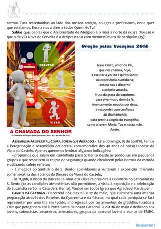 ...................................................................................................................
................................................................................................
sermos Tuas testemunhas ao lado dos nossos amigos, colegas e professores, onde quer
que estejamos. Ensina-nos a dizer a todos Quem és Tu!
Sabias que: Sabias que o Arciprestado de Melgaço é o mais a norte da nossa Diocese e
que o de Vila Nova de Cerveira é o Arciprestado com menor número de paróquias (15)?
ASSEMBLEIA ARCIPRESTAL: COURA, IGREJA QUE AGRADECE - Este domingo, 15 de abril'18, temos
a Peregrinação e Assembleia Arciprestal comemorativa dos 40 anos da nossa Diocese de
Viana do Castelo. Apenas queremos lembrar algumas indicações:
- propomos que saiam em caminhada para S. Bento desde as paróquias em pequenos
grupos e que respeitem as regras de segurança quando circularem pelas bermas da estrada
e utilizando colete refletor;
- à chegada ao Santuário de S. Bento, convidamos a visitarem a exposição itinerante
comemorativa dos 40 anos da Diocese de Viana do Castelo;
- às 11,30h, o Bispo da Diocese D. Anacleto Oliveira presidirá à Eucaristia no Santuário de
S. Bento (se as condições atmosféricas não permitirem, a visita à exposição e a celebração
da Eucaristia serão na Casa de S. Bento). Vamos ser todos Igreja que Agradece! Participem!
CAMPUS DA GRATIDÃO - Decorrerá nos dias 26 e 27 de maio, que culminará uma intensa
preparação através dos Roteiros da Quaresma e da Páscoa, no qual cada paróquia se fará
representar por uma fita em tecido, impregnada por testemunhos de gratidão, fixados à
Cruz que peregrinará até à Porta Santa da nossa Catedral. O dia 26 de maio é dedicado aos
jovens, catequistas, escuteiros, animadores, grupos da pastoral juvenil e alunos de EMRC.
 