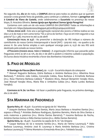 ...................................................................................................................
................................................................................................
No segundo dia, dia 27 de maio, o CAMPUS abre-se para todos os adultos que se queiram
associar a esta grande festa da gratidão, para continuar a celebrar, formar e peregrinar até
à Catedral de Viana do Castelo, onde celebraremos a Eucaristia na presença do nosso
bispo, D. Anacleto Oliveira. Somos Igreja que Agradece! Somos Igreja Peregrina!
Contamos com cada um de vós neste CAMPUS DA GRATIDÃO! Todas as informações e
inscrição em: https://jotasdeviana.blogspot.pt/2018/03/campus2018.html
FÁTIMA JOVEM 2018 - Este ano a peregrinação nacional dos jovens a Fátima realiza-se nos
dias 5 e 6 de maio e tem como tema: "Eis a serva do Senhor. Faça-se em mim segundo a tua
palavra" (Lc 1,38). Inscreve-te até 24 de abril!
CONSIGNAÇÃO FISCAL DE 0,5% - Ao preencher a declaração de IRS indique o número de
contribuinte do nosso Centro Interparoquial e Social (NIF) - 509 002 005 - no quadro 9 do
anexo H. De uma forma simples e sem qualquer encargo para si, 0,5% do seu IRS será
destinado pelo estado ao nosso Centro.
ATTASCADOS (PASSEIO ANUAL TODO O TERRENO) - A organização informa que passarão pelas
freguesias entre as 9h e as 17h, do dia 21 de abril e pedem o máximo cuidado à população.
Os lucros desta iniciativa reverterão a favor dos Bombeiros Voluntários.
S. PAIO DE MOSELOS
IV Domingo da Páscoa (Bom Pastor), 22 - 11,15h - Eucaristia depois da catequese
* Manuel Nogueira Barbosa, Glória Barbosa e António Barbosa (m.c. Albertina Rosa
Barbosa); * António João Caldas, Conceição Caldas, Rosa Barbosa e Ermelinda Barbosa
(m.c. Rosa Filomena Barbosa Caldas); * Deodoro Alves, Manuel Benjamim Varajão Alves,
José Manuel Varajão Alves, Maria Rita e Umbolina Caldas (m.c. Maria Lurdes Barbosa
Varajão).
CONFRARIA DE N. SR.ª DA PENA - Irá fazer o peditório pela freguesia, no próximo domingo,
dia 22 de abril.
STA MARINHA DE PADORNELO
Quarta-feira, 18 - 18,45h - Eucaristia na igreja de St.ª Marinha
* Joaquim Barbosa Dantas, Ilídio Dantas, Maria Jesus Barbosa e Anselmo Dantas (m.c.
esposa e filhos); * Aristides Barbosa Rodrigues, Quintino Barreiro, Maria da Silva Dantas e
avós maternos e paternos (m.c. Silvina Dantas Barreiro); * Iracema Barbosa da Rocha,
António Dantas Gomes e Ilídio Dantas Gomes (m.c. Abílio Dantas Barreiro).
Quinta-feira, 19 - 18,45h - Eucaristia na capela de N. Sr.ª do Amparo
* Gaspar Barbosa de Sá e restante família (m.c. Maria de Fátima Lourenço); * Ilídio
Barbosa Lourenço, António José B. Lourenço e Maria António Barbosa (m.c. Cristina
barbosa Lourenço); * Fátima Monteiro e Ermezinda Alves (m.c. Felisbela Sousa).
 