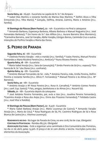 ...................................................................................................................
................................................................................................
Sexta-feira, 20 - 18,45h - Eucaristia na capela de N. Sr.ª do Amparo
* Isabel Dias Martins e restante família de Marina Dias Martins; * Delfim Alves e filha
Ermezinda (m.c. filha Maria); * Gonçalo, Delfina, Amaral, Zulmira, Maria e António (m.c.
família).
IV Domingo da Páscoa (Bom Pastor), 22 - 10h - Eucaristia e no final a catequese
* Armando Barbosa, Esperança Barbosa, Albano Barbosa e Manuel Nogueira (m.c. José
Fernandes Barbosa); * Em honra do Sr.ª dos Aflitos (m.c. Aurora Barreiro Silva Monteiro);
*Carmelina Barreiro, José Sá Varajão, Abílio Varajão, Edviges Barros, Carminda Cruz e outras
intenções de Porfírio Varajão e Maria das Dores.
S. PEDRO DE PARADA
Segunda-feira, 16 - 18h - Eucaristia
* Utelinda Pereira Varajão - mês e marido (m.c. família); * Isaías Pereira, Manuel Pereira
Fernandes e Maria Nicolina Pereira (m.c. Amílcar); * Nuno Álvares Pereira - mês.
Quarta-feira, 18 - 18h - Eucaristia
* Maria Isabel Araújo (m.c. Sara da Conceição); * Simão Pereira de Sá (m.c. esposa); *Em
honra de N. Sr.ª das Dores (m.c. confraria).
Quinta-feira, 19 - 18h - Eucaristia
* António Manuel Fernandes de Sá - mês; * António Pereira, mãe, Emília Pereira, Delfim
Pereira e restante família (m.c. Olívia P. Fernandes); * Manuel Pereira e às Almas (m.c. Mª
Barreiro).
Sexta-feira, 20 - 18h - Eucaristia
* António Araújo e Mª Rosa Pereira (m.c. Rosa A. Carvalho); * António Gomes Pereira
(m.c. conf. Esp. Santo); * Pais, amigos, benfeitores e às Almas (m.c. Nazaré Sá).
Sábado, 21 - 18h - Eucaristia depois da catequese
* José António Pereira Fernandes, pai, avós e tios (m.c. Jovelina Pereira Fernandes);
*Casimiro Araújo e Rosa dos Anjos (m.c. Elvira dos Prazeres Fernandes); * Felisbela Castro
(m.c. José Vítor e Natália).
IV Domingo da Páscoa (Bom Pastor), 22 - 8,45h - Eucaristia
* Maria Isabel Barbosa Araújo (m.c. Mário Lourenço de Castro); * Armando Varajão
Araújo (m.c. Maria do Céu); * Rosa Rodrigues de Sá, Pe. Casimiro Rodrigues de Sá e Rosa
Branca de Castro (m.c. Vitorino Lourenço).
RENDIMENTO DO OVO - No lugar de Parada de Cima, no ano 2018, foi de 174€. Obrigado!
CONTRIBUTO PENITENCIAL - Rendeu 86,37€. Obrigado!
ASSOCIAÇÃO CULTURAL - Está a organizar uma caminhada à Eira Comunitária das Porreiras,
no dia 22 de abril, pelas 13,30h. O preço é de 2€ com direito a lanche. Inscrições junto dos
elementos da Associação.
 