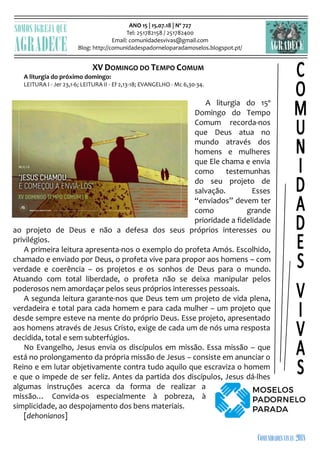 ANO 15 | 15.07.18 | Nº 727
Tel: 251782158 / 251782400
Email: comunidadesvivas@gmail.com
Blog: http://comunidadespadorneloparadamoselos.blogspot.pt/

XV DOMINGO DO TEMPO COMUM
A liturgia do próximo domingo:
LEITURA I - Jer 23,1-6; LEITURA II - Ef 2,13-18; EVANGELHO - Mc 6,30-34.
A liturgia do 15º
Domingo do Tempo
Comum recorda-nos
que Deus atua no
mundo através dos
homens e mulheres
que Ele chama e envia
como testemunhas
do seu projeto de
salvação. Esses
“enviados” devem ter
como grande
prioridade a fidelidade
ao projeto de Deus e não a defesa dos seus próprios interesses ou
privilégios.
A primeira leitura apresenta-nos o exemplo do profeta Amós. Escolhido,
chamado e enviado por Deus, o profeta vive para propor aos homens – com
verdade e coerência – os projetos e os sonhos de Deus para o mundo.
Atuando com total liberdade, o profeta não se deixa manipular pelos
poderosos nem amordaçar pelos seus próprios interesses pessoais.
A segunda leitura garante-nos que Deus tem um projeto de vida plena,
verdadeira e total para cada homem e para cada mulher – um projeto que
desde sempre esteve na mente do próprio Deus. Esse projeto, apresentado
aos homens através de Jesus Cristo, exige de cada um de nós uma resposta
decidida, total e sem subterfúgios.
No Evangelho, Jesus envia os discípulos em missão. Essa missão – que
está no prolongamento da própria missão de Jesus – consiste em anunciar o
Reino e em lutar objetivamente contra tudo aquilo que escraviza o homem
e que o impede de ser feliz. Antes da partida dos discípulos, Jesus dá-lhes
algumas instruções acerca da forma de realizar a
missão… Convida-os especialmente à pobreza, à
simplicidade, ao despojamento dos bens materiais.
[dehonianos]
 