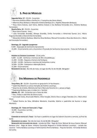 S. PAIO DE MOSELOS
Segunda-feira, 17 - 19,15h - Eucaristia
* Hermínio António Alfaia e família (m.c. Francelina das Dores Alves);
* Albertina Rosa Barbosa e Alexandre António Barbosa (m.c. Hipólito Alexandre Barbosa);
* Rosa Vieira Esteves, José Vieira, Adelina Esteves e Eva Barbosa Fernandes (m.c. António Barbosa
Fernandes).
Quarta-feira, 19 - 19,15h - Eucaristia
* Rosa Vieira Esteves - Aniv.;
* Júlio Fernandes Brandão, Olímpio Brandão, Emília Fernandes e Almerinda Gomes (m.c. Maria
Augusta Brandão e Diana Emília Fernandes);
* Alexandre António Barbosa, Albertina Rosa Barbosa, Manuel Fernandes e Rosa das Dores (m.c. Maria
da Conceição Fernandes).
Domingo, 23 - Sagrado Lausperene
9,30h - Exposição do Santíssimo Sacramento
15,30h - Encerramento com a Eucaristia e Procissão do Santíssimo Sacramento - Festa da Profissão de
Fé
HORÁRIO DO SAGRADO LAUSPERENE - 23 de junho
9,30h - 11,30h - Senhoras e meninas de Afe e Escadabouça;
11,30h - 12,30h - Rapazes e homens da Paróquia;
12,30h - 14,30h - Senhoras e meninas de Pantanhas e Lama;
14,30h - 15,30h - Catequese e Adoração Geral;
15,30h - Encerramento
RENDIMENTO DO OVO - No mês de maio, no lugar de Afe, foi de 39,50€. Obrigado!
STA MARINHA DE PADORNELO
Terça-feira, 18 - 19,15h - Eucaristia na igreja de N. Srª do Amparo
* Isabel Dias Martins e outras intenções de Avelino Lourenço;
* Severino do Cristelo, Melindra do Fejó e Maria do Parente (m.c. pessoa amiga);
* Esperança Barbosa, pais e irmãos (m.c. família).
Sábado, 22 - 18h - Eucaristia com a festa da Vida
* Pais, irmãos e sobrinhos de Silvina Justo;
* Conceição Costa, Anunciada Ribeiro, Sílvio Varajão, Silvino Silva e amigos falecidos (m.c. Maria Alice
Silva);
* Rafael Pereira da Silva, Alfredino Monteiro, Gracinda, Silvério e padrinhos de Aurora e Jorge
Monteiro.
Domingo, 23 - Festa em honra de S. Tiago
10,30h - Eucaristia e sermão
14h - Procissão
COMISSÃO DE FESTAS DE S. TIAGO - Vai fazer o peditório no lugar do Sobreiro durante a semana, ao final da
tarde.
RENDIMENTO DA IGREJA - No mês de maio, foi de 68,30€. Obrigado!
NOMEAÇÃO DOS LOUVADOS DAS ÁGUAS - Levada da Chão - Rego de Cima: Manuel de Jesus Soares; Manuel
Barbosa Lima - Rego de baixo: António Conceição Nogueira e Emídio Barbosa Lourenço; - Levada das
Laceiras - Telmo Barbosa Lourenço e Telmo Gomes Pereira Barbosa; - Poça da Varziela - Fernando Barbosa
da Cunha.
 